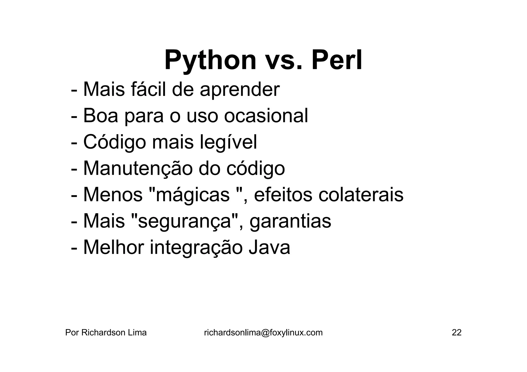 Python vs. Perl
 - Mais fácil de aprender
 - Boa para o uso ocasional
 - Código mais legível
 - Manutenção do código
 - Menos "mágicas ", efeitos colaterais
 - Mais "segurança", garantias
 - Melhor integração Java



Por Richardson Lima      richardsonlima@foxylinux.com   22
 