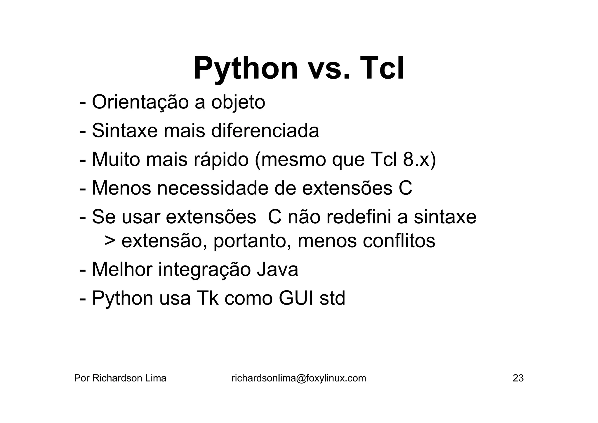 Python vs. Tcl
 - Orientação a objeto
 - Sintaxe mais diferenciada
 - Muito mais rápido (mesmo que Tcl 8.x)
 - Menos necessidade de extensões C
 - Se usar extensões C não redefini a sintaxe
    > extensão, portanto, menos conflitos
 - Melhor integração Java
 - Python usa Tk como GUI std


Por Richardson Lima     richardsonlima@foxylinux.com   23
 