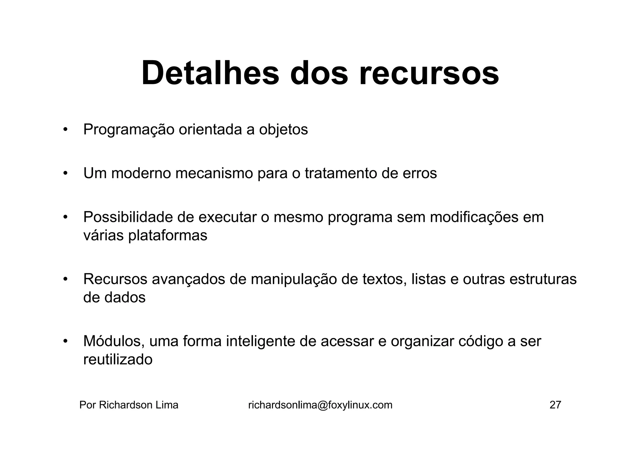 Detalhes dos recursos
• Programação orientada a objetos

• Um moderno mecanismo para o tratamento de erros

• Possibilidade de executar o mesmo programa sem modificações em
  várias plataformas

• Recursos avançados de manipulação de textos, listas e outras estruturas
  de dados

• Módulos, uma forma inteligente de acessar e organizar código a ser
  reutilizado

  Por Richardson Lima     richardsonlima@foxylinux.com                 27
 