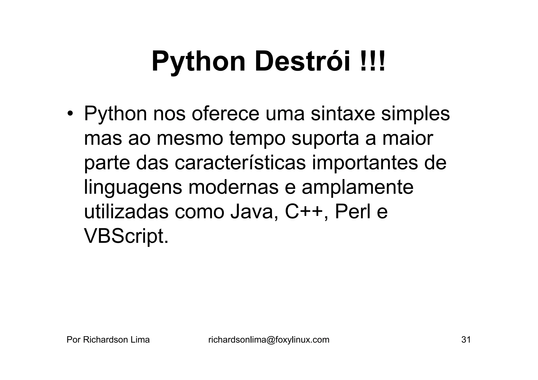 Python Destrói !!!
• Python nos oferece uma sintaxe simples
  mas ao mesmo tempo suporta a maior
  parte das características importantes de
  linguagens modernas e amplamente
  utilizadas como Java, C++, Perl e
  VBScript.



Por Richardson Lima       richardsonlima@foxylinux.com   31
 