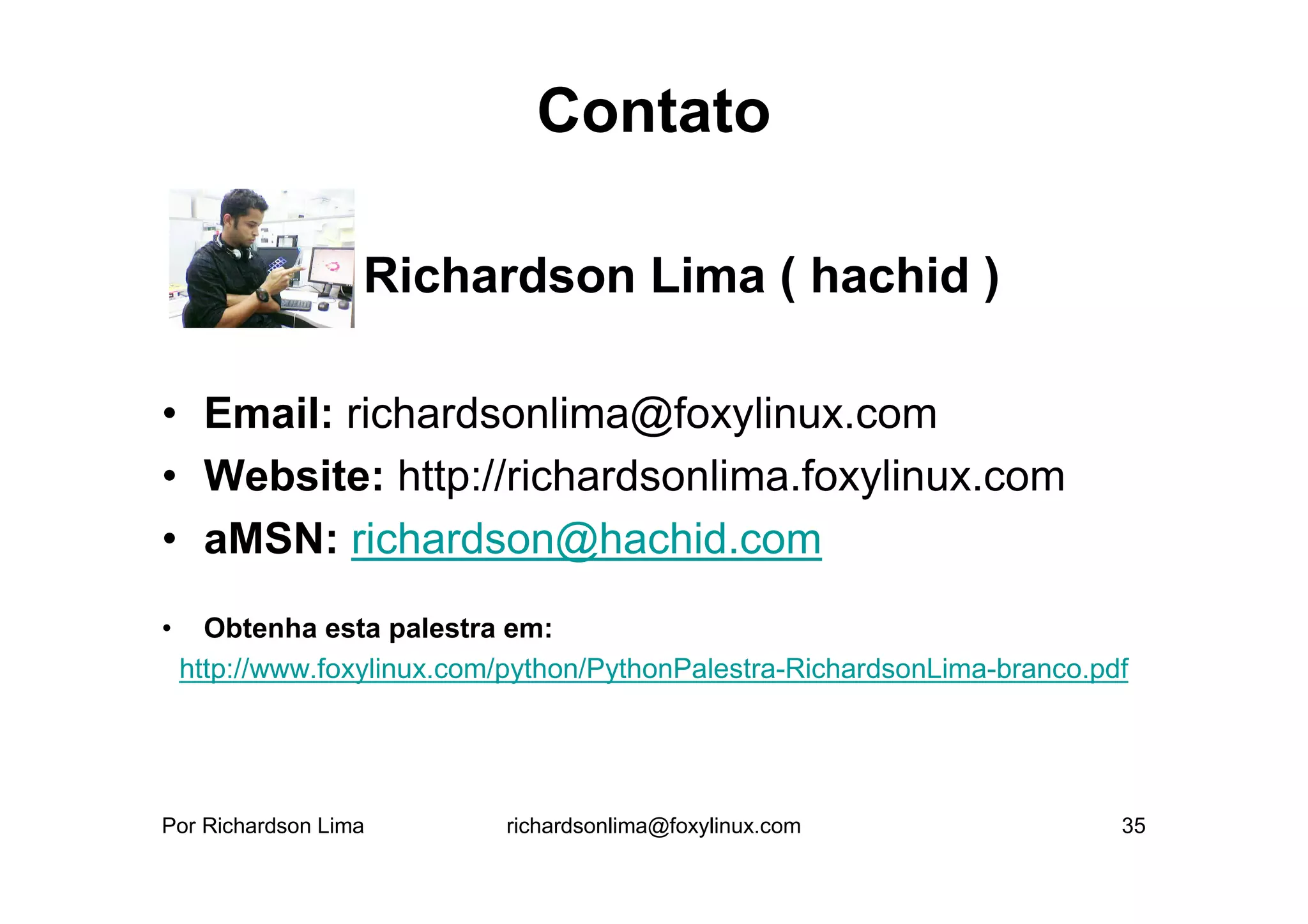 Contato

             • Richardson Lima ( hachid )

• Email: richardsonlima@foxylinux.com
• Website: http://richardsonlima.foxylinux.com
• aMSN: richardson@hachid.com
•     Obtenha esta palestra em:
    http://www.foxylinux.com/python/PythonPalestra-RichardsonLima-branco.pdf




Por Richardson Lima         richardsonlima@foxylinux.com                   35
 