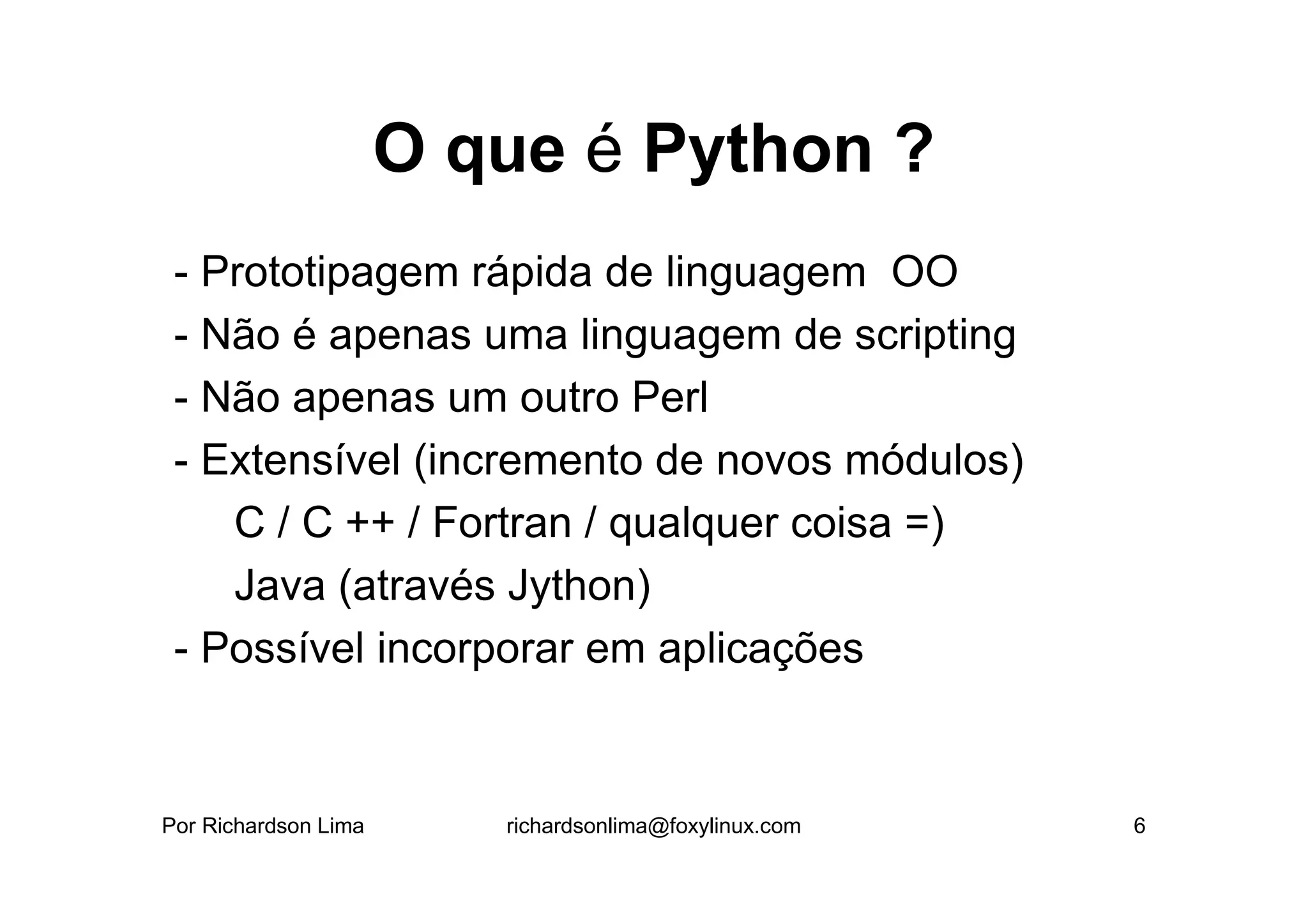 O que é Python ?
 - Prototipagem rápida de linguagem OO
 - Não é apenas uma linguagem de scripting
 - Não apenas um outro Perl
 - Extensível (incremento de novos módulos)
    C / C ++ / Fortran / qualquer coisa =)
    Java (através Jython)
 - Possível incorporar em aplicações


Por Richardson Lima      richardsonlima@foxylinux.com   6
 