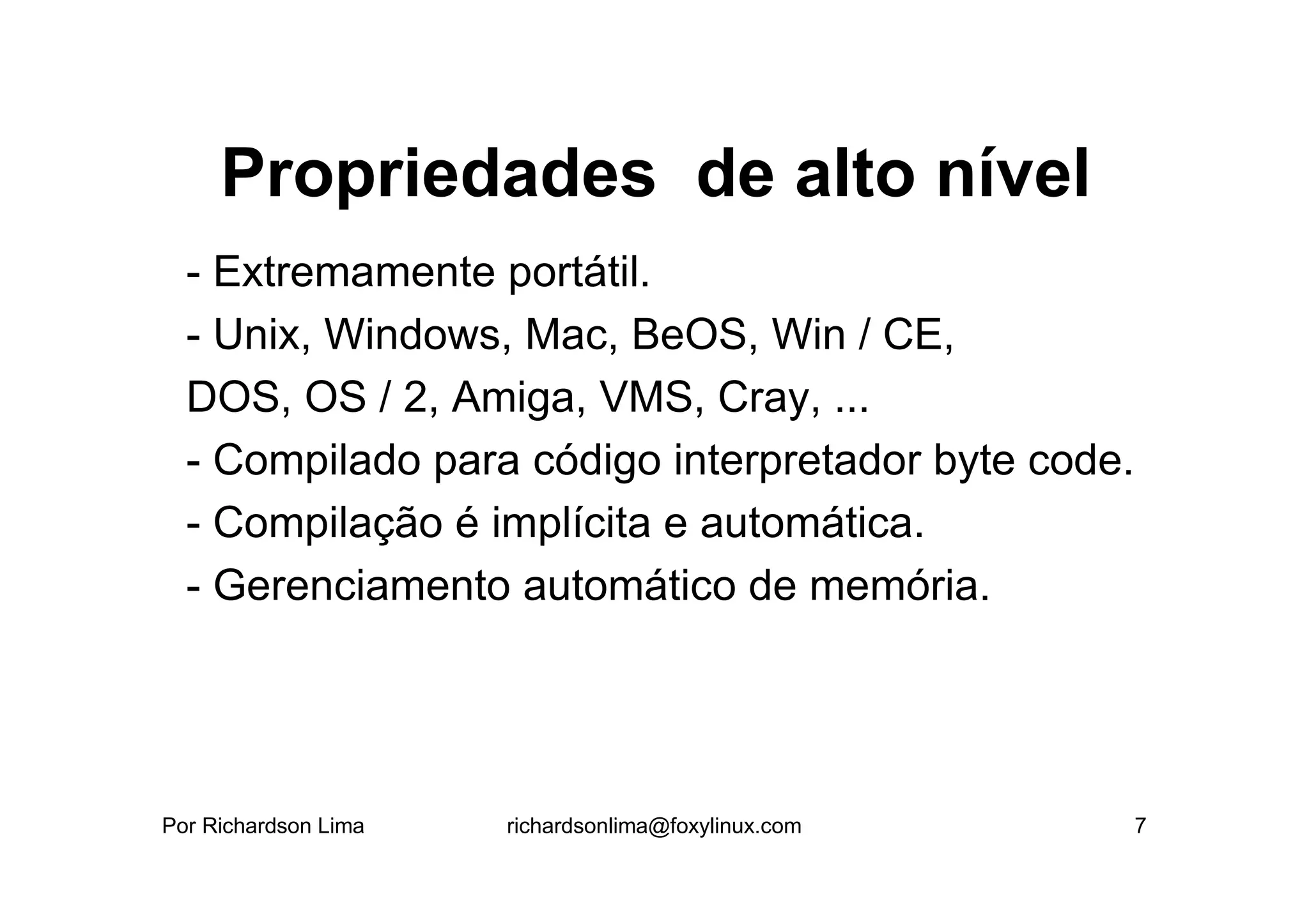 Propriedades de alto nível
  - Extremamente portátil.
  - Unix, Windows, Mac, BeOS, Win / CE,
  DOS, OS / 2, Amiga, VMS, Cray, ...
  - Compilado para código interpretador byte code.
  - Compilação é implícita e automática.
  - Gerenciamento automático de memória.




Por Richardson Lima   richardsonlima@foxylinux.com   7
 