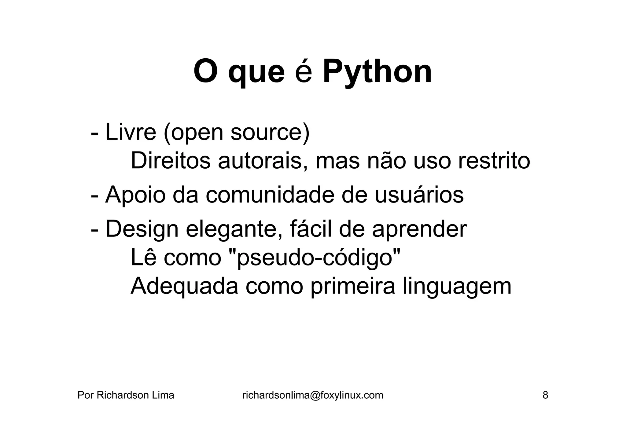 O que é Python
  - Livre (open source)
       Direitos autorais, mas não uso restrito
  - Apoio da comunidade de usuários
  - Design elegante, fácil de aprender
       Lê como "pseudo-código"
       Adequada como primeira linguagem



Por Richardson Lima     richardsonlima@foxylinux.com   8
 