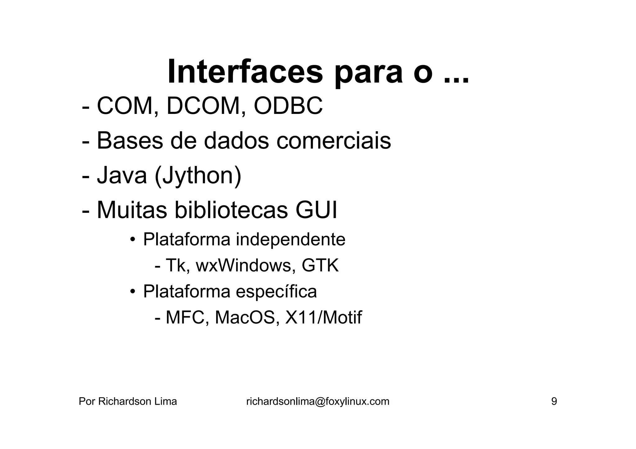 Interfaces para o ...
- COM, DCOM, ODBC
- Bases de dados comerciais
- Java (Jython)
- Muitas bibliotecas GUI
         • Plataforma independente
            - Tk, wxWindows, GTK
         • Plataforma específica
            - MFC, MacOS, X11/Motif



Por Richardson Lima   richardsonlima@foxylinux.com   9
 