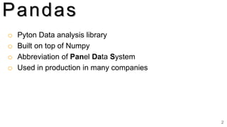 2
Pandas
o Pyton Data analysis library
o Built on top of Numpy
o Abbreviation of Panel Data System
o Used in production in many companies
 