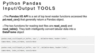 26
P y t h o n P a n d a s
I n p u t / O u t p u t T O O L S
oThe Pandas I/O API is a set of top level reader functions accessed like
pd.read_csv() that generally return a Pandas object.
oThe two functions for reading text files are read_csv() and
read_table(). They both intelligently convert tabular data into a
DataFrame object
 