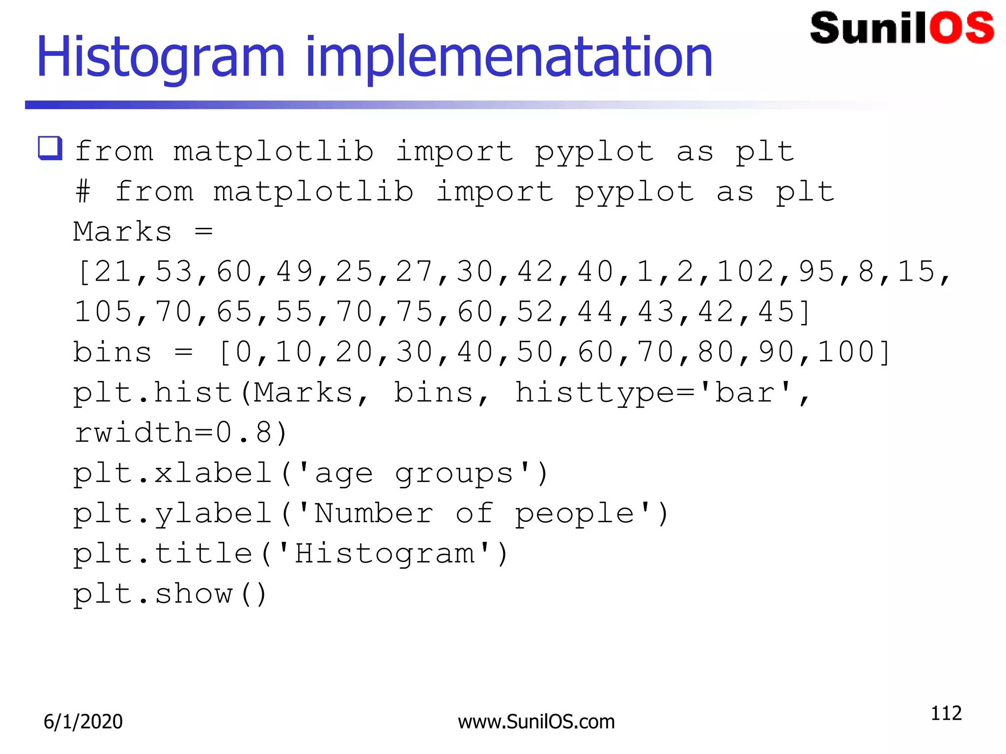 Histogram implemenatation
 from matplotlib import pyplot as plt
# from matplotlib import pyplot as plt
Marks =
[21,53,60,49,25,27,30,42,40,1,2,102,95,8,15,
105,70,65,55,70,75,60,52,44,43,42,45]
bins = [0,10,20,30,40,50,60,70,80,90,100]
plt.hist(Marks, bins, histtype='bar',
rwidth=0.8)
plt.xlabel('age groups')
plt.ylabel('Number of people')
plt.title('Histogram')
plt.show()
6/1/2020 www.SunilOS.com 112
 
