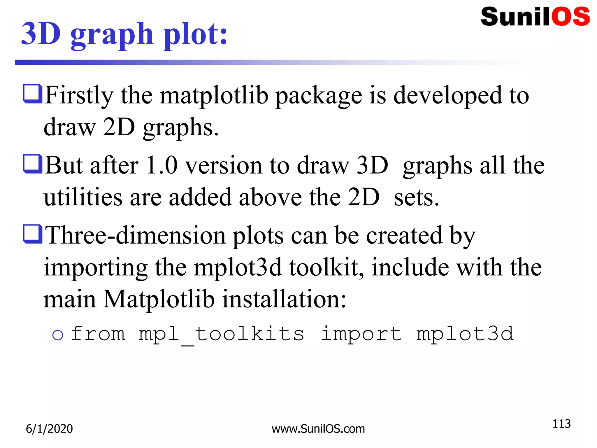 3D graph plot:
Firstly the matplotlib package is developed to
draw 2D graphs.
But after 1.0 version to draw 3D graphs all the
utilities are added above the 2D sets.
Three-dimension plots can be created by
importing the mplot3d toolkit, include with the
main Matplotlib installation:
o from mpl_toolkits import mplot3d
6/1/2020 www.SunilOS.com 113
 