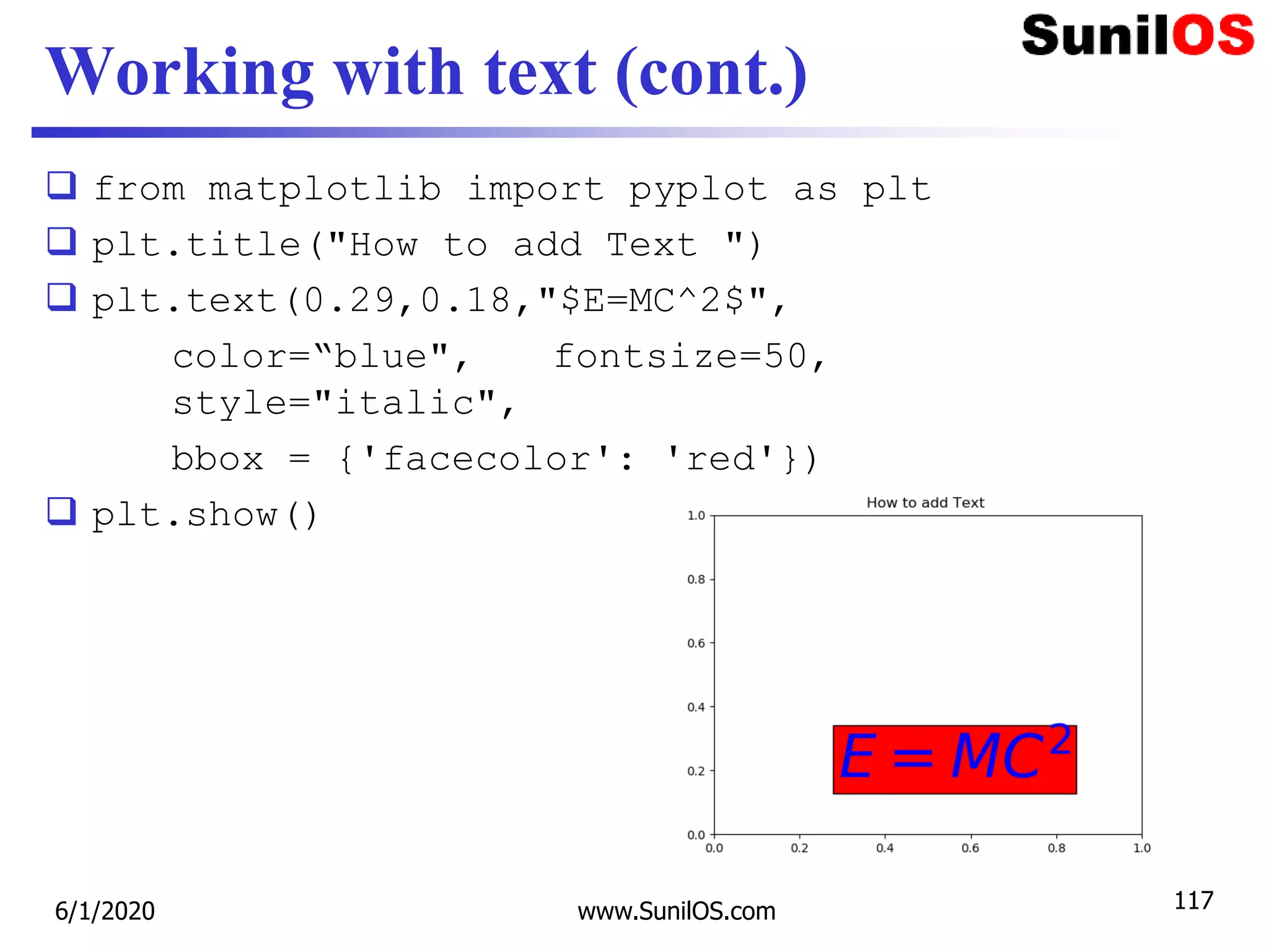 Working with text (cont.)
 from matplotlib import pyplot as plt
 plt.title("How to add Text ")
 plt.text(0.29,0.18,"$E=MC^2$",
color=“blue", fontsize=50,
style="italic",
bbox = {'facecolor': 'red'})
 plt.show()
6/1/2020 www.SunilOS.com 117
 
