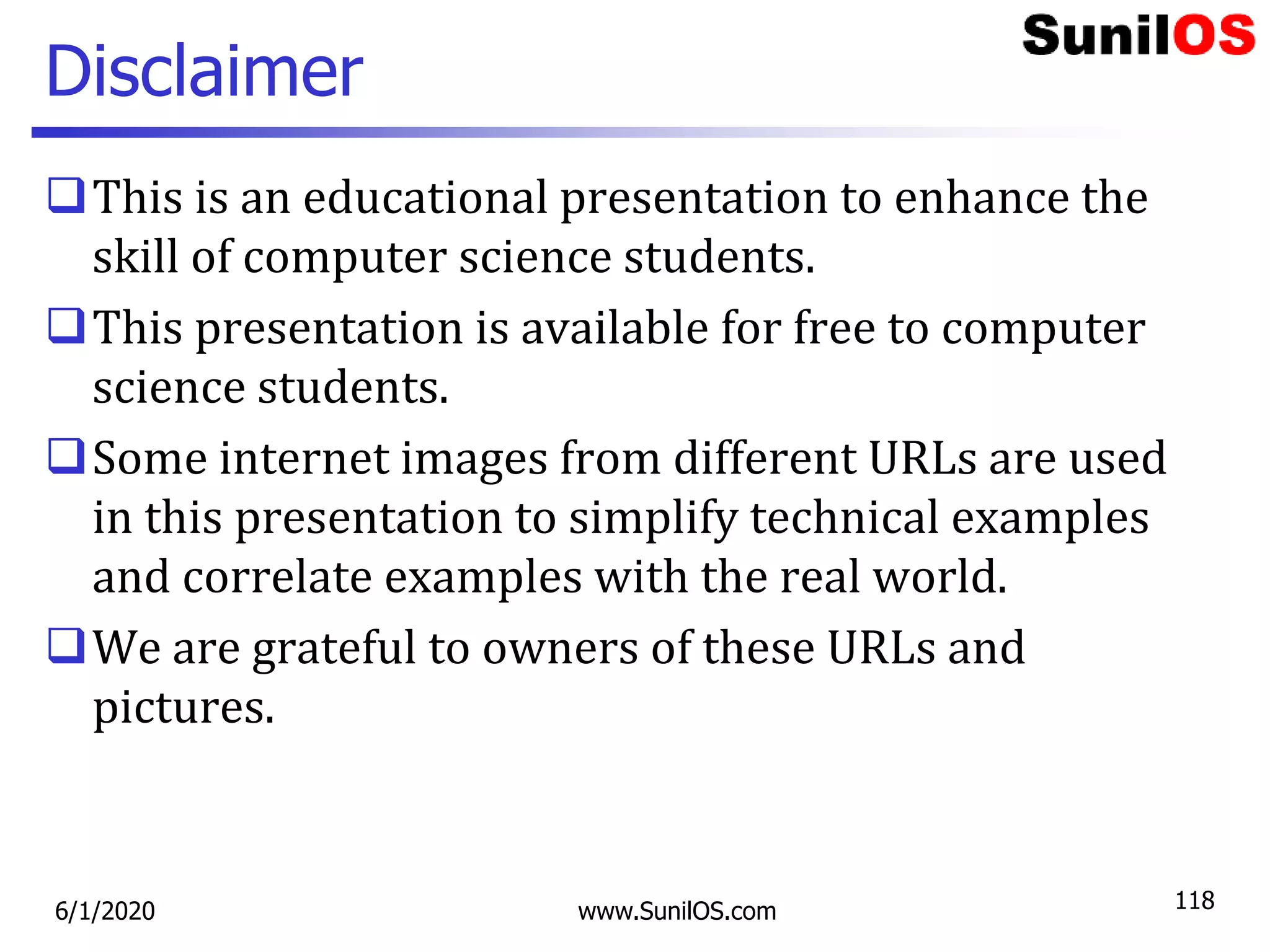 Disclaimer
This is an educational presentation to enhance the
skill of computer science students.
This presentation is available for free to computer
science students.
Some internet images from different URLs are used
in this presentation to simplify technical examples
and correlate examples with the real world.
We are grateful to owners of these URLs and
pictures.
6/1/2020 www.SunilOS.com 118
 
