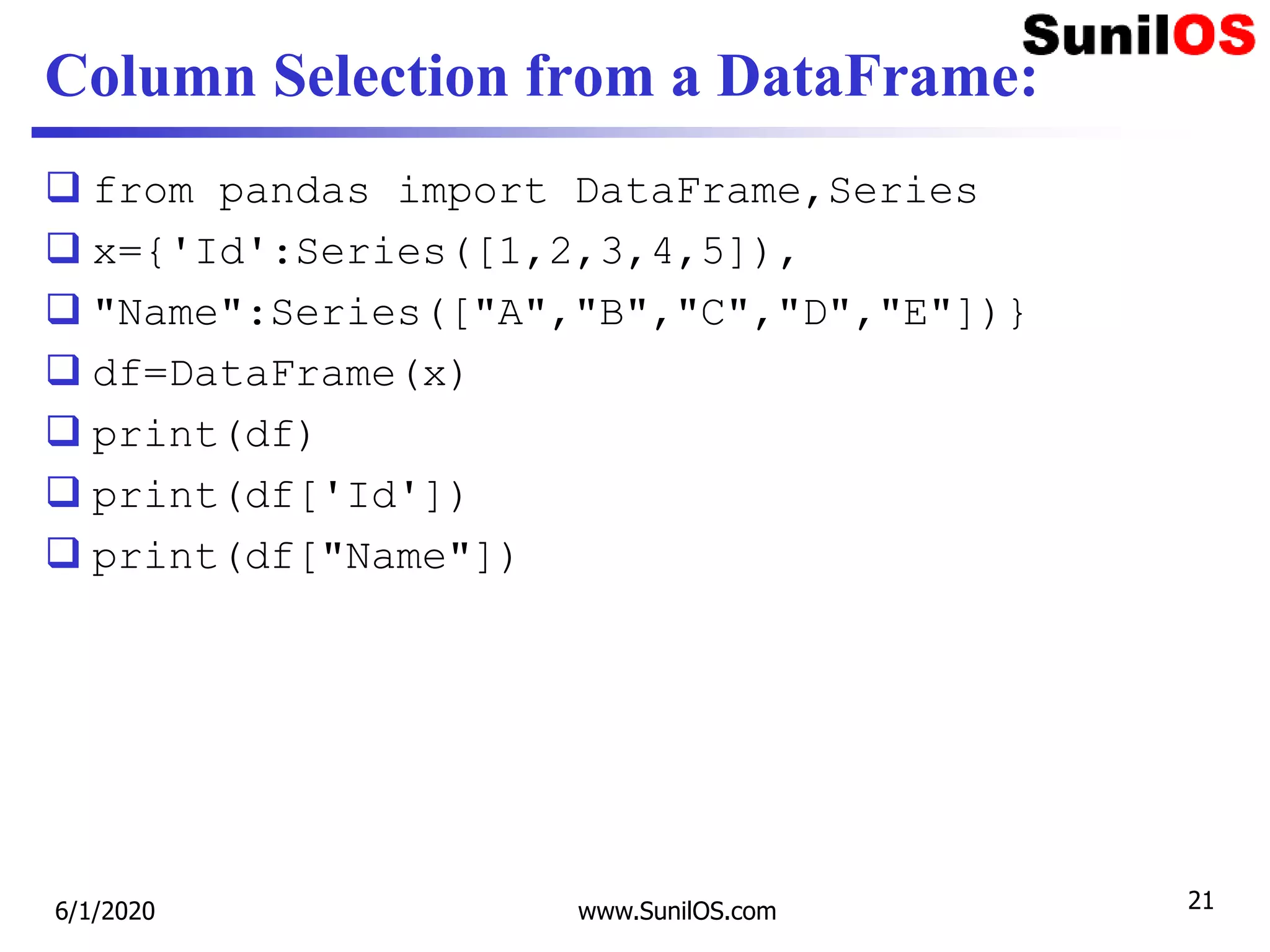 Column Selection from a DataFrame:
 from pandas import DataFrame,Series
 x={'Id':Series([1,2,3,4,5]),
 "Name":Series(["A","B","C","D","E"])}
 df=DataFrame(x)
 print(df)
 print(df['Id'])
 print(df["Name"])
6/1/2020 www.SunilOS.com 21
 