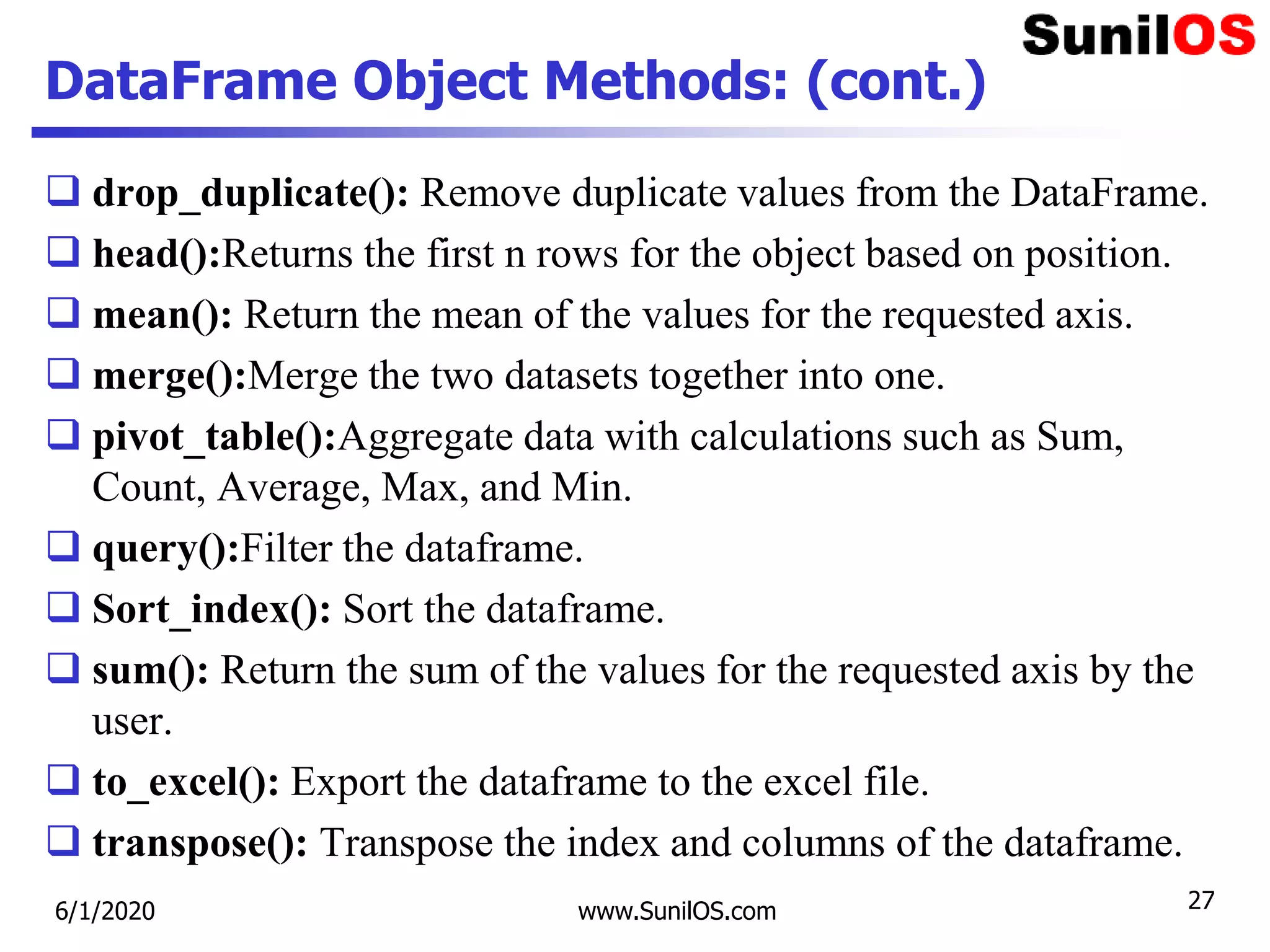 DataFrame Object Methods: (cont.)
 drop_duplicate(): Remove duplicate values from the DataFrame.
 head():Returns the first n rows for the object based on position.
 mean(): Return the mean of the values for the requested axis.
 merge():Merge the two datasets together into one.
 pivot_table():Aggregate data with calculations such as Sum,
Count, Average, Max, and Min.
 query():Filter the dataframe.
 Sort_index(): Sort the dataframe.
 sum(): Return the sum of the values for the requested axis by the
user.
 to_excel(): Export the dataframe to the excel file.
 transpose(): Transpose the index and columns of the dataframe.
6/1/2020 www.SunilOS.com 27
 