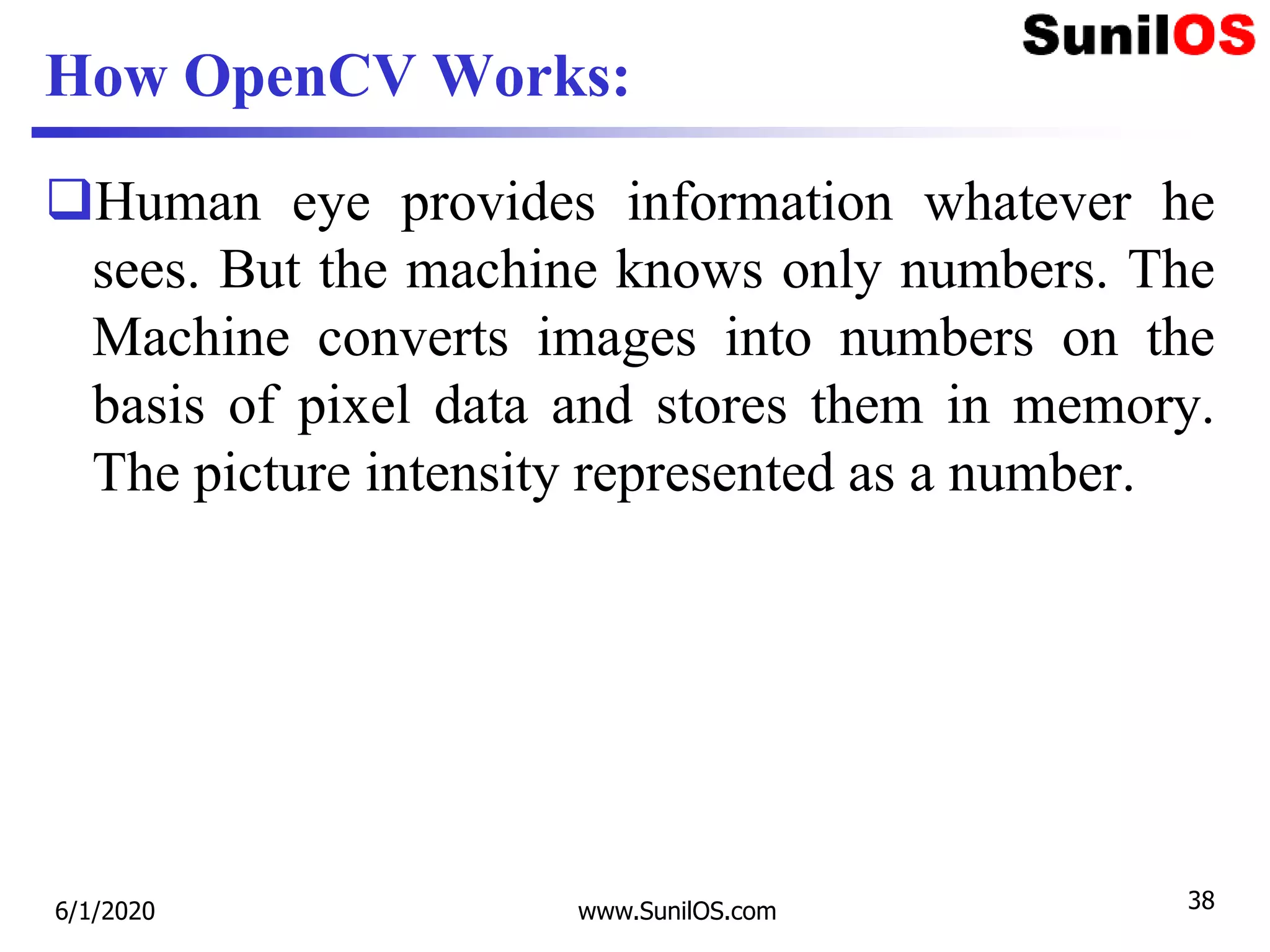 How OpenCV Works:
Human eye provides information whatever he
sees. But the machine knows only numbers. The
Machine converts images into numbers on the
basis of pixel data and stores them in memory.
The picture intensity represented as a number.
6/1/2020 www.SunilOS.com 38
 