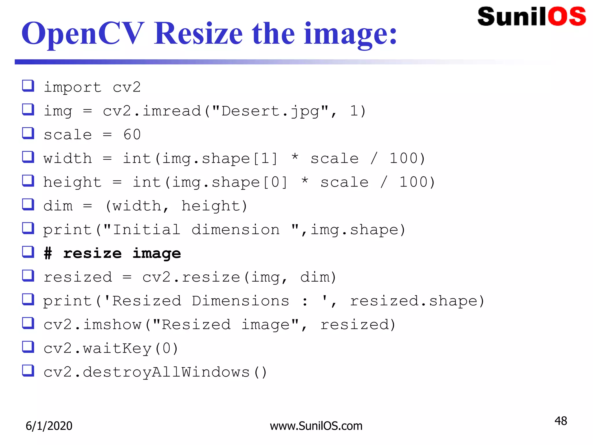 OpenCV Resize the image:
 import cv2
 img = cv2.imread("Desert.jpg", 1)
 scale = 60
 width = int(img.shape[1] * scale / 100)
 height = int(img.shape[0] * scale / 100)
 dim = (width, height)
 print("Initial dimension ",img.shape)
 # resize image
 resized = cv2.resize(img, dim)
 print('Resized Dimensions : ', resized.shape)
 cv2.imshow("Resized image", resized)
 cv2.waitKey(0)
 cv2.destroyAllWindows()
6/1/2020 www.SunilOS.com 48
 