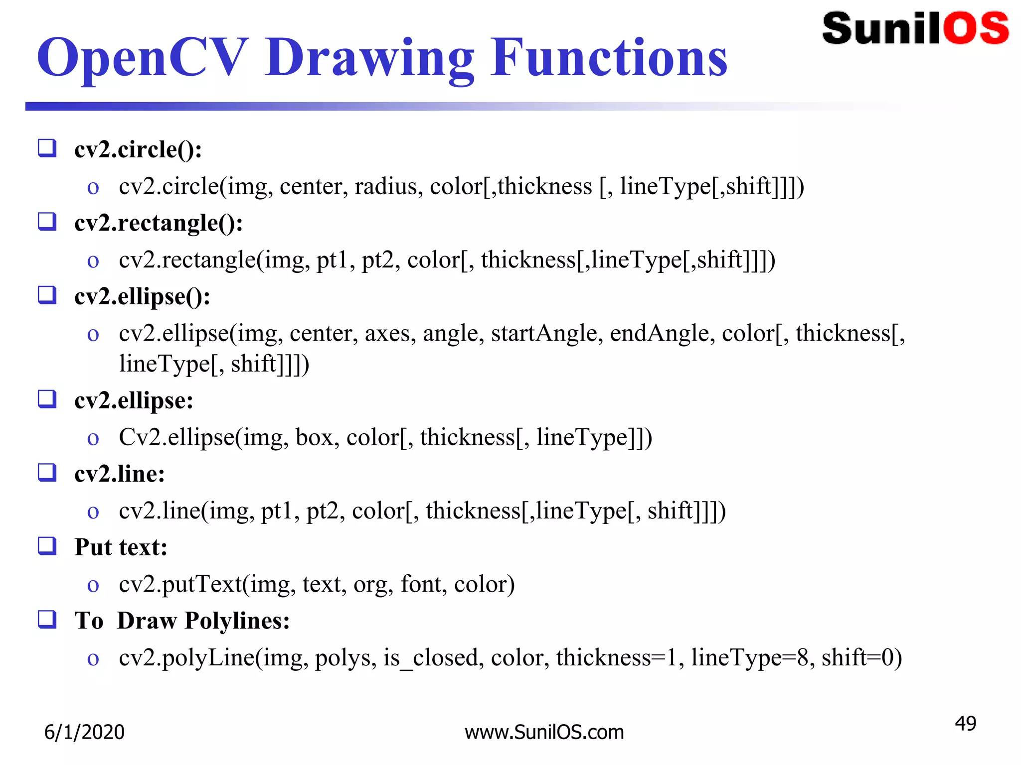 OpenCV Drawing Functions
 cv2.circle():
o cv2.circle(img, center, radius, color[,thickness [, lineType[,shift]]])
 cv2.rectangle():
o cv2.rectangle(img, pt1, pt2, color[, thickness[,lineType[,shift]]])
 cv2.ellipse():
o cv2.ellipse(img, center, axes, angle, startAngle, endAngle, color[, thickness[,
lineType[, shift]]])
 cv2.ellipse:
o Cv2.ellipse(img, box, color[, thickness[, lineType]])
 cv2.line:
o cv2.line(img, pt1, pt2, color[, thickness[,lineType[, shift]]])
 Put text:
o cv2.putText(img, text, org, font, color)
 To Draw Polylines:
o cv2.polyLine(img, polys, is_closed, color, thickness=1, lineType=8, shift=0)
6/1/2020 www.SunilOS.com 49
 