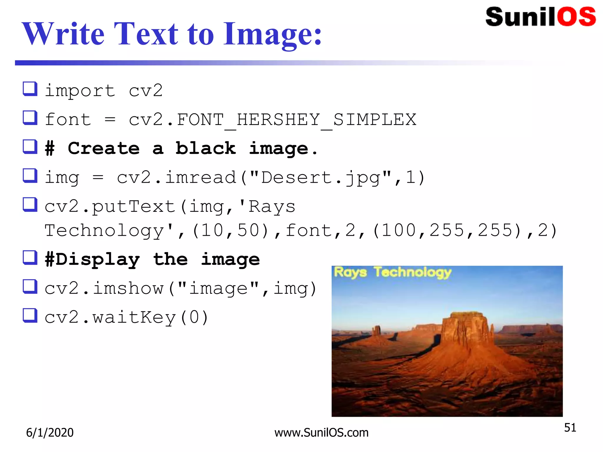 Write Text to Image:
 import cv2
 font = cv2.FONT_HERSHEY_SIMPLEX
 # Create a black image.
 img = cv2.imread("Desert.jpg",1)
 cv2.putText(img,'Rays
Technology',(10,50),font,2,(100,255,255),2)
 #Display the image
 cv2.imshow("image",img)
 cv2.waitKey(0)
6/1/2020 www.SunilOS.com 51
 