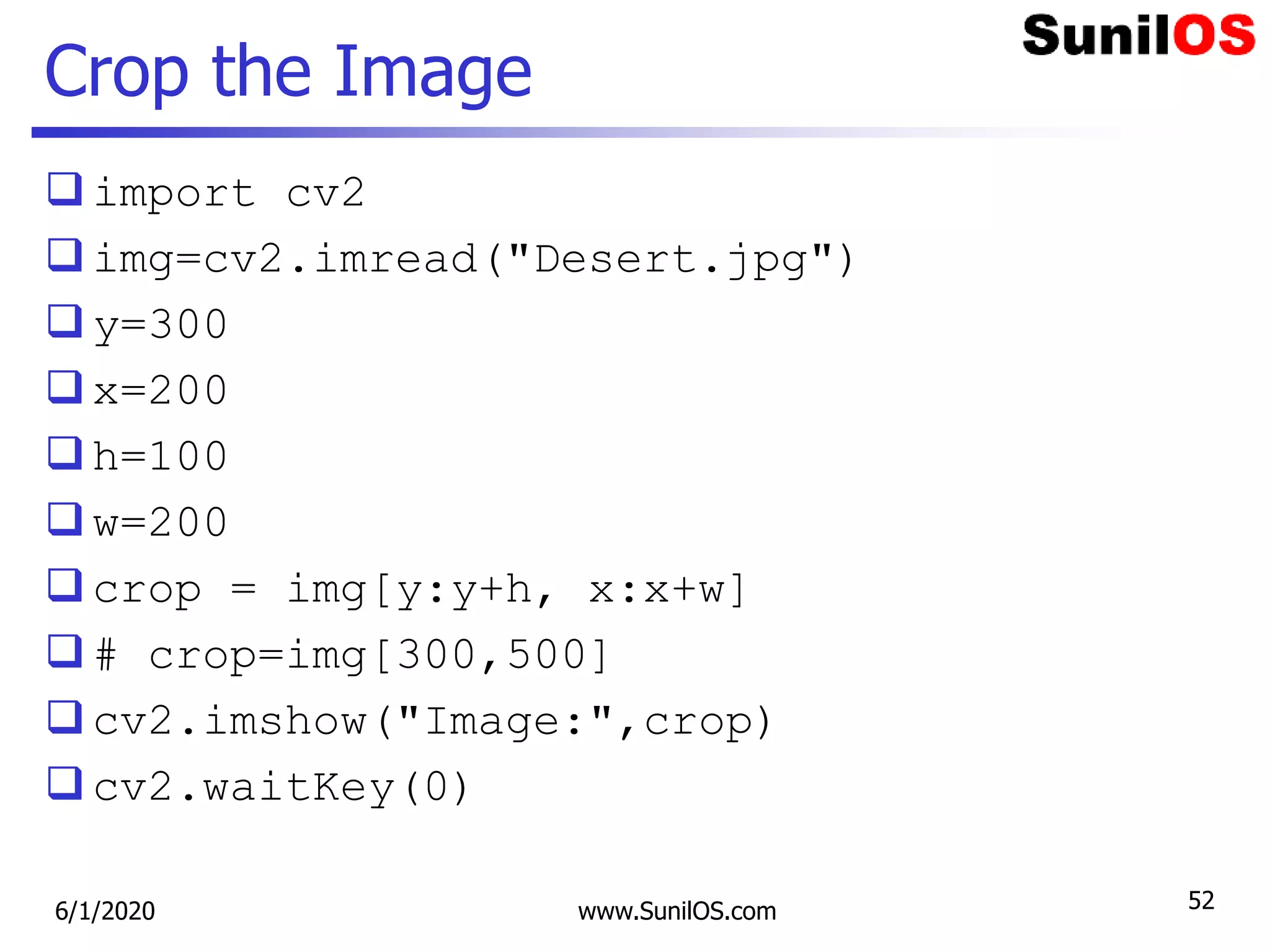 Crop the Image
import cv2
img=cv2.imread("Desert.jpg")
y=300
x=200
h=100
w=200
crop = img[y:y+h, x:x+w]
# crop=img[300,500]
cv2.imshow("Image:",crop)
cv2.waitKey(0)
6/1/2020 www.SunilOS.com 52
 