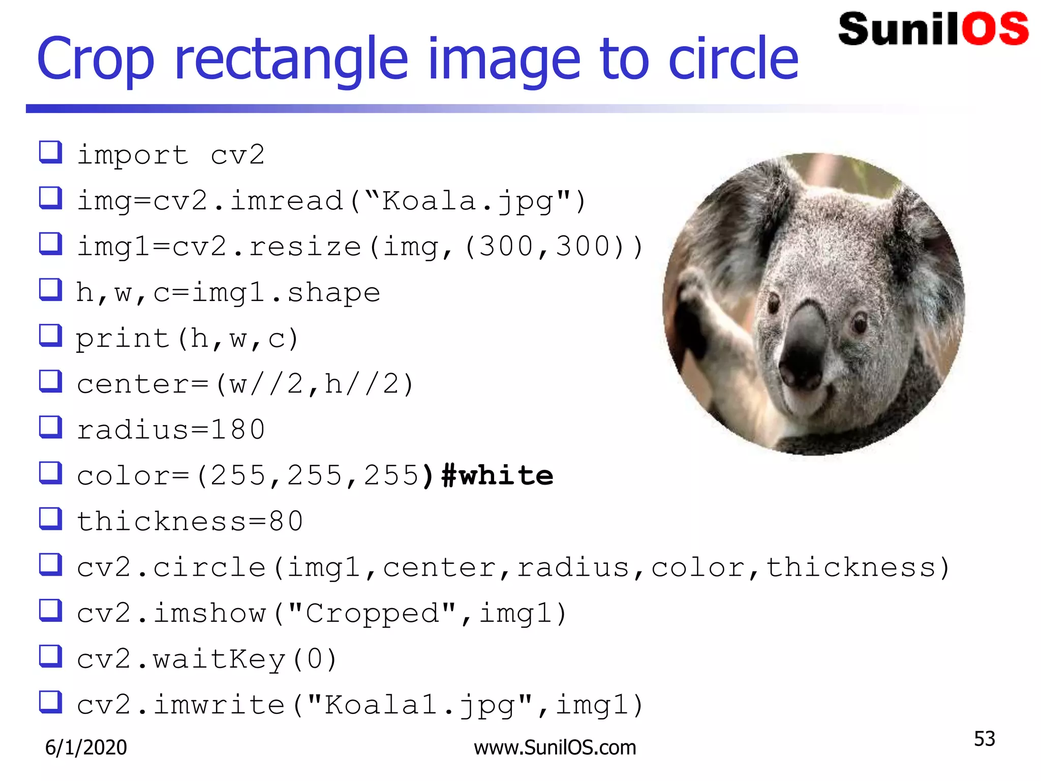 Crop rectangle image to circle
 import cv2
 img=cv2.imread(“Koala.jpg")
 img1=cv2.resize(img,(300,300))
 h,w,c=img1.shape
 print(h,w,c)
 center=(w//2,h//2)
 radius=180
 color=(255,255,255)#white
 thickness=80
 cv2.circle(img1,center,radius,color,thickness)
 cv2.imshow("Cropped",img1)
 cv2.waitKey(0)
 cv2.imwrite("Koala1.jpg",img1)
6/1/2020 www.SunilOS.com 53
 