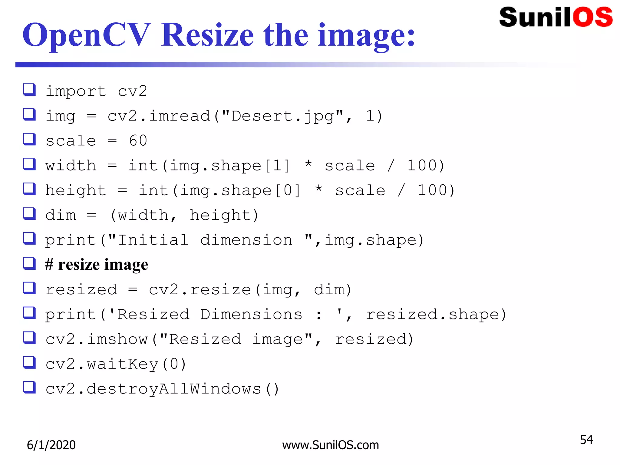 OpenCV Resize the image:
 import cv2
 img = cv2.imread("Desert.jpg", 1)
 scale = 60
 width = int(img.shape[1] * scale / 100)
 height = int(img.shape[0] * scale / 100)
 dim = (width, height)
 print("Initial dimension ",img.shape)
 # resize image
 resized = cv2.resize(img, dim)
 print('Resized Dimensions : ', resized.shape)
 cv2.imshow("Resized image", resized)
 cv2.waitKey(0)
 cv2.destroyAllWindows()
6/1/2020 www.SunilOS.com 54
 
