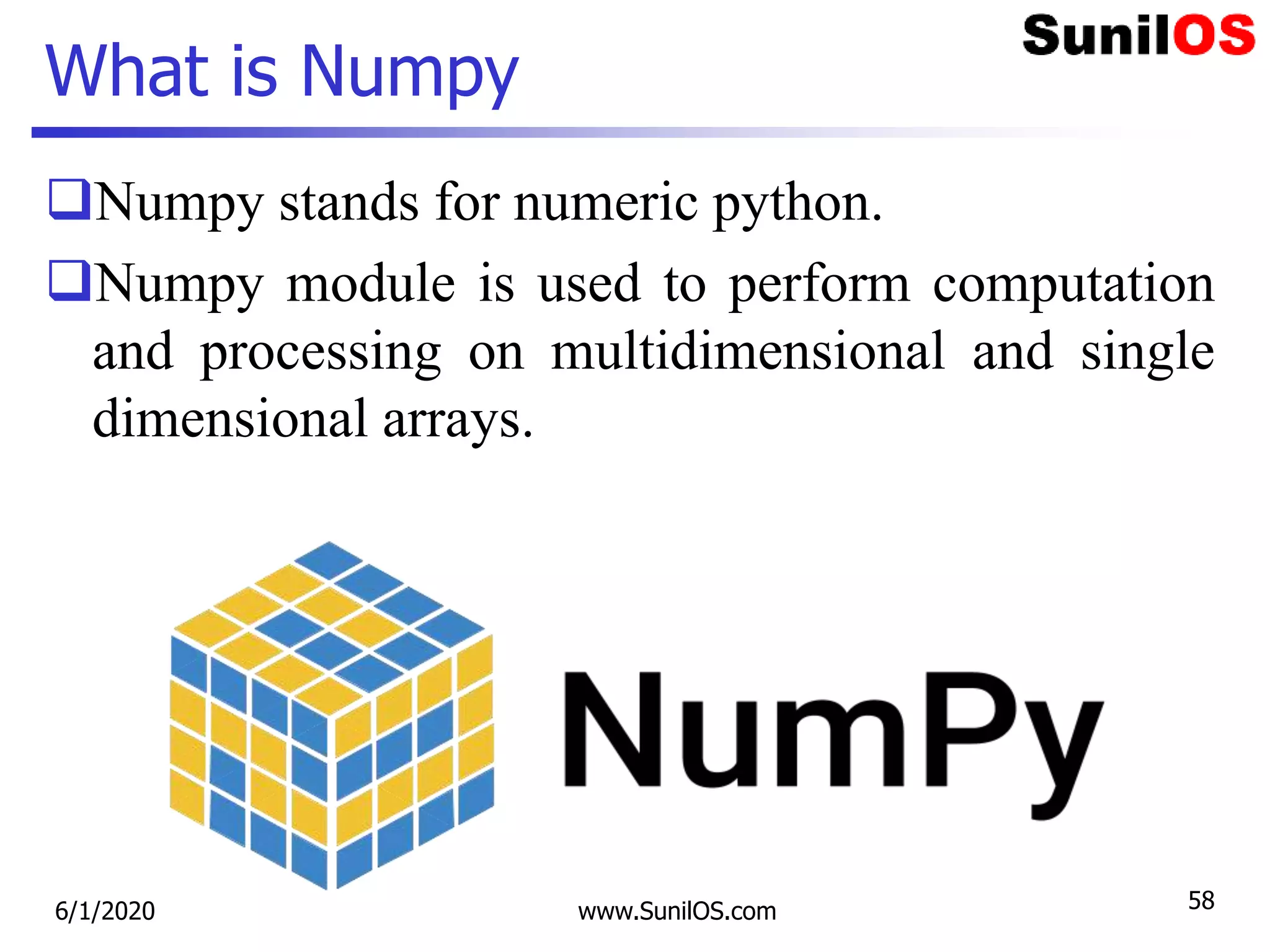 What is Numpy
Numpy stands for numeric python.
Numpy module is used to perform computation
and processing on multidimensional and single
dimensional arrays.
6/1/2020 www.SunilOS.com 58
 