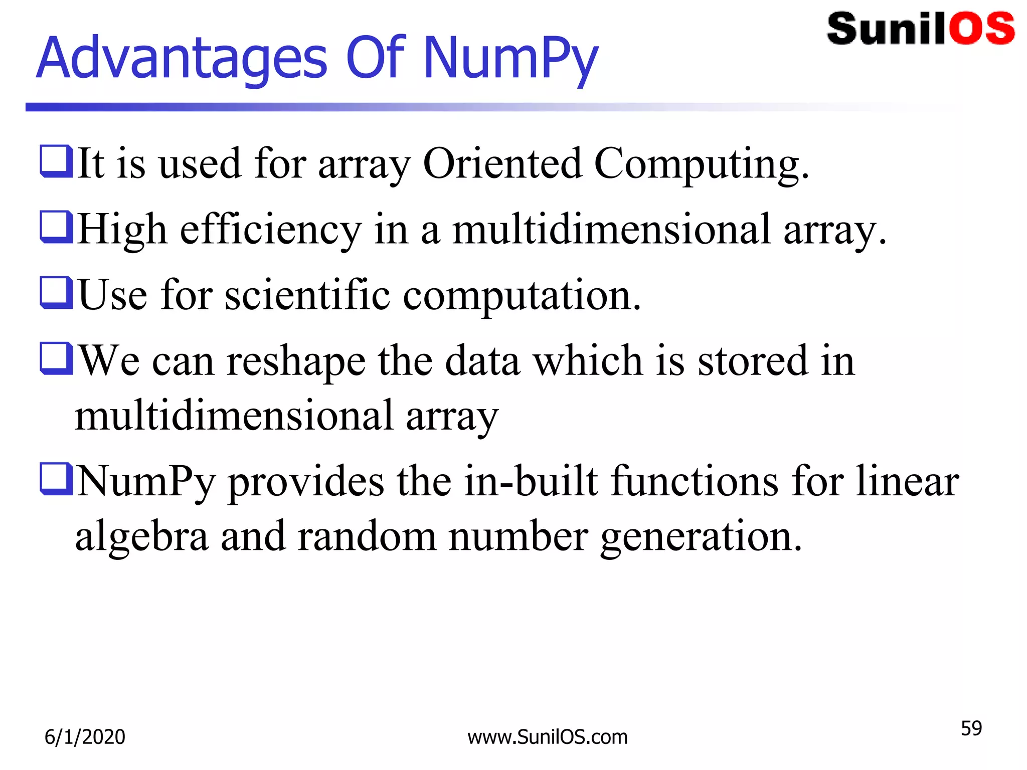 Advantages Of NumPy
It is used for array Oriented Computing.
High efficiency in a multidimensional array.
Use for scientific computation.
We can reshape the data which is stored in
multidimensional array
NumPy provides the in-built functions for linear
algebra and random number generation.
6/1/2020 www.SunilOS.com 59
 
