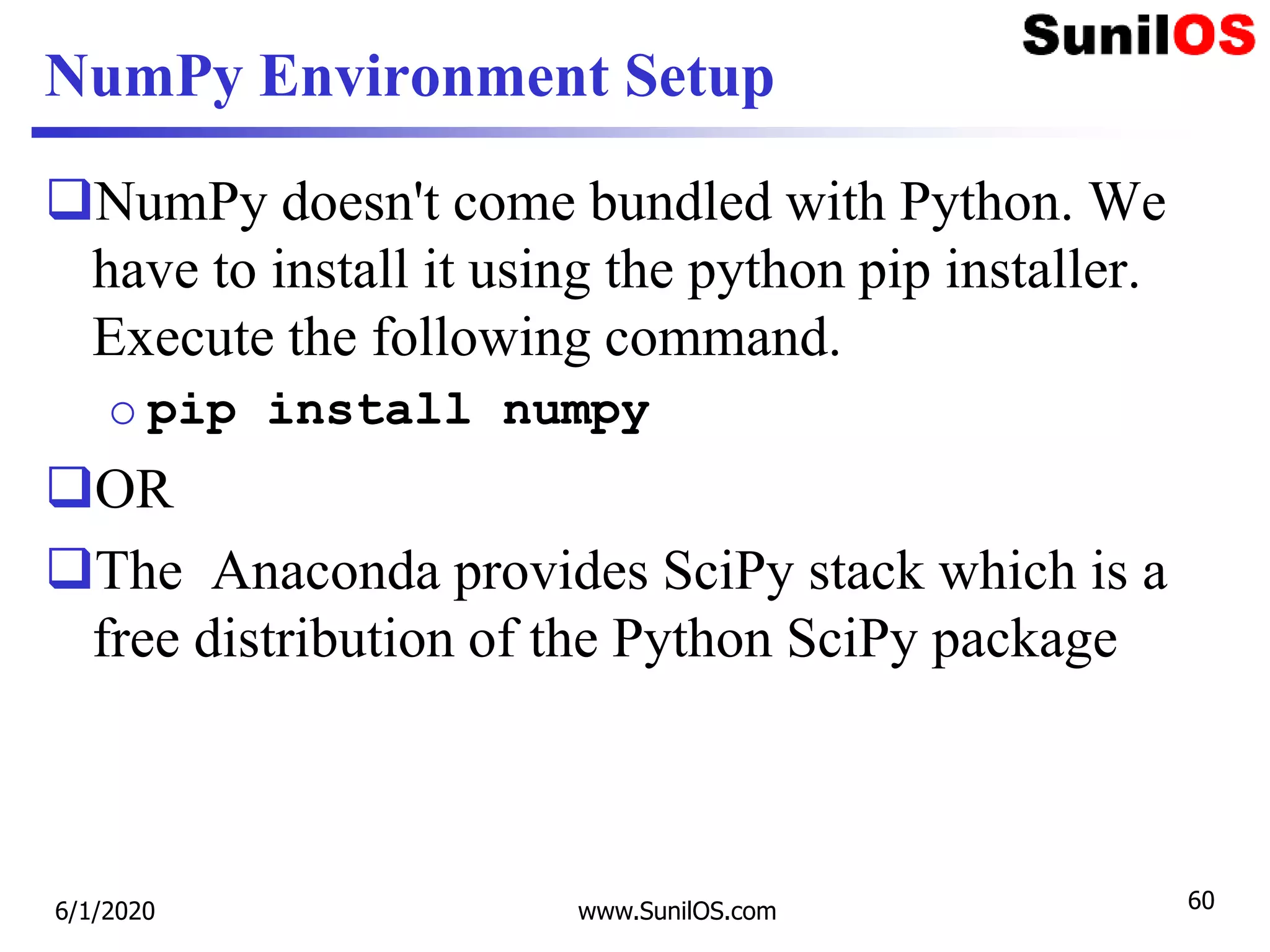 NumPy Environment Setup
NumPy doesn't come bundled with Python. We
have to install it using the python pip installer.
Execute the following command.
o pip install numpy
OR
The Anaconda provides SciPy stack which is a
free distribution of the Python SciPy package
6/1/2020 www.SunilOS.com 60
 