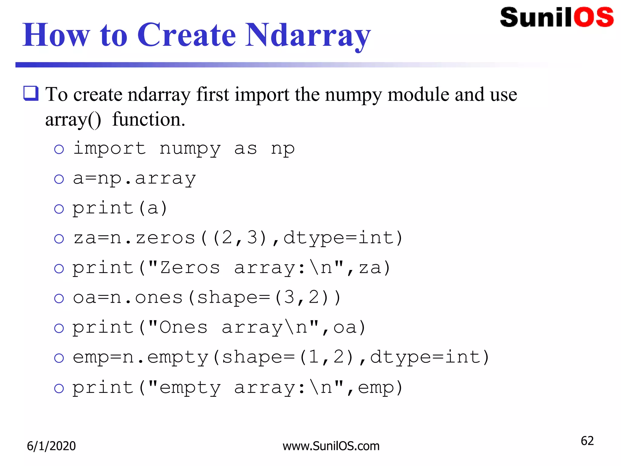 How to Create Ndarray
 To create ndarray first import the numpy module and use
array() function.
o import numpy as np
o a=np.array
o print(a)
o za=n.zeros((2,3),dtype=int)
o print("Zeros array:n",za)
o oa=n.ones(shape=(3,2))
o print("Ones arrayn",oa)
o emp=n.empty(shape=(1,2),dtype=int)
o print("empty array:n",emp)
6/1/2020 www.SunilOS.com 62
 