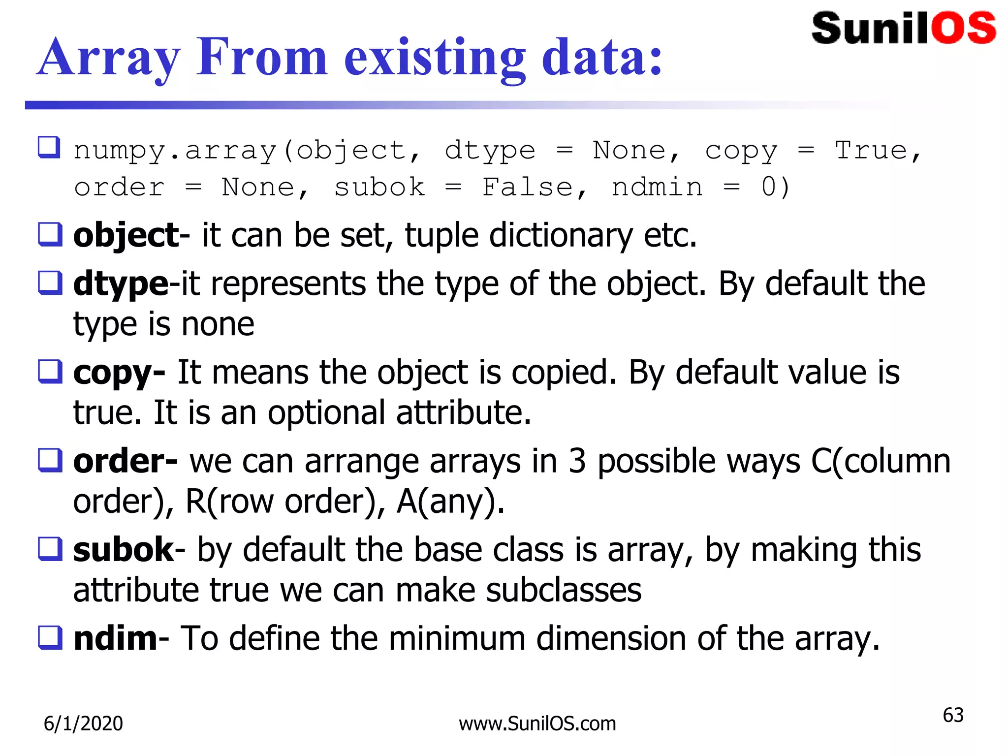 Array From existing data:
 numpy.array(object, dtype = None, copy = True,
order = None, subok = False, ndmin = 0)
 object- it can be set, tuple dictionary etc.
 dtype-it represents the type of the object. By default the
type is none
 copy- It means the object is copied. By default value is
true. It is an optional attribute.
 order- we can arrange arrays in 3 possible ways C(column
order), R(row order), A(any).
 subok- by default the base class is array, by making this
attribute true we can make subclasses
 ndim- To define the minimum dimension of the array.
6/1/2020 www.SunilOS.com 63
 