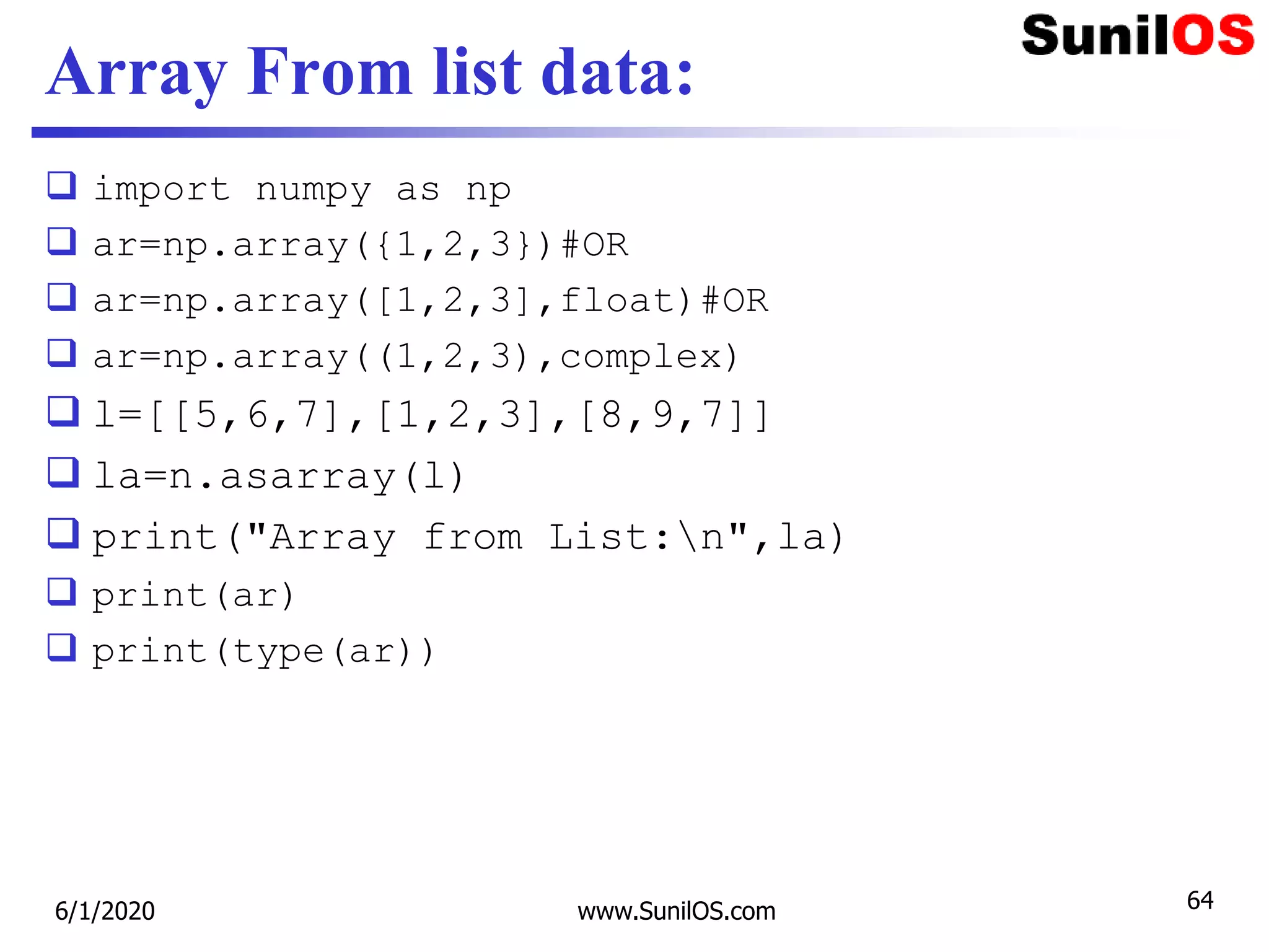 Array From list data:
 import numpy as np
 ar=np.array({1,2,3})#OR
 ar=np.array([1,2,3],float)#OR
 ar=np.array((1,2,3),complex)
 l=[[5,6,7],[1,2,3],[8,9,7]]
 la=n.asarray(l)
 print("Array from List:n",la)
 print(ar)
 print(type(ar))
6/1/2020 www.SunilOS.com 64
 