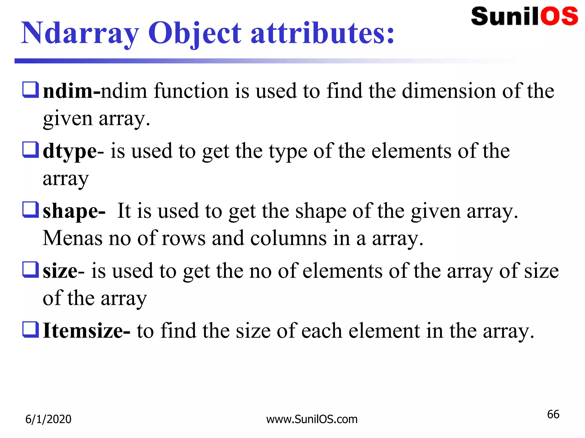 Ndarray Object attributes:
ndim-ndim function is used to find the dimension of the
given array.
dtype- is used to get the type of the elements of the
array
shape- It is used to get the shape of the given array.
Menas no of rows and columns in a array.
size- is used to get the no of elements of the array of size
of the array
Itemsize- to find the size of each element in the array.
6/1/2020 www.SunilOS.com 66
 
