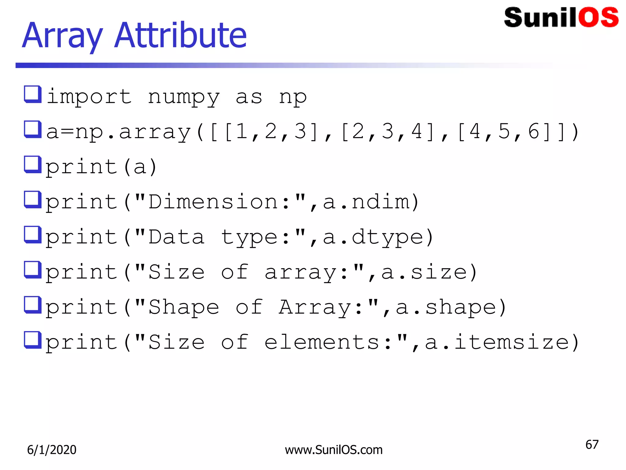 Array Attribute
import numpy as np
a=np.array([[1,2,3],[2,3,4],[4,5,6]])
print(a)
print("Dimension:",a.ndim)
print("Data type:",a.dtype)
print("Size of array:",a.size)
print("Shape of Array:",a.shape)
print("Size of elements:",a.itemsize)
6/1/2020 www.SunilOS.com 67
 