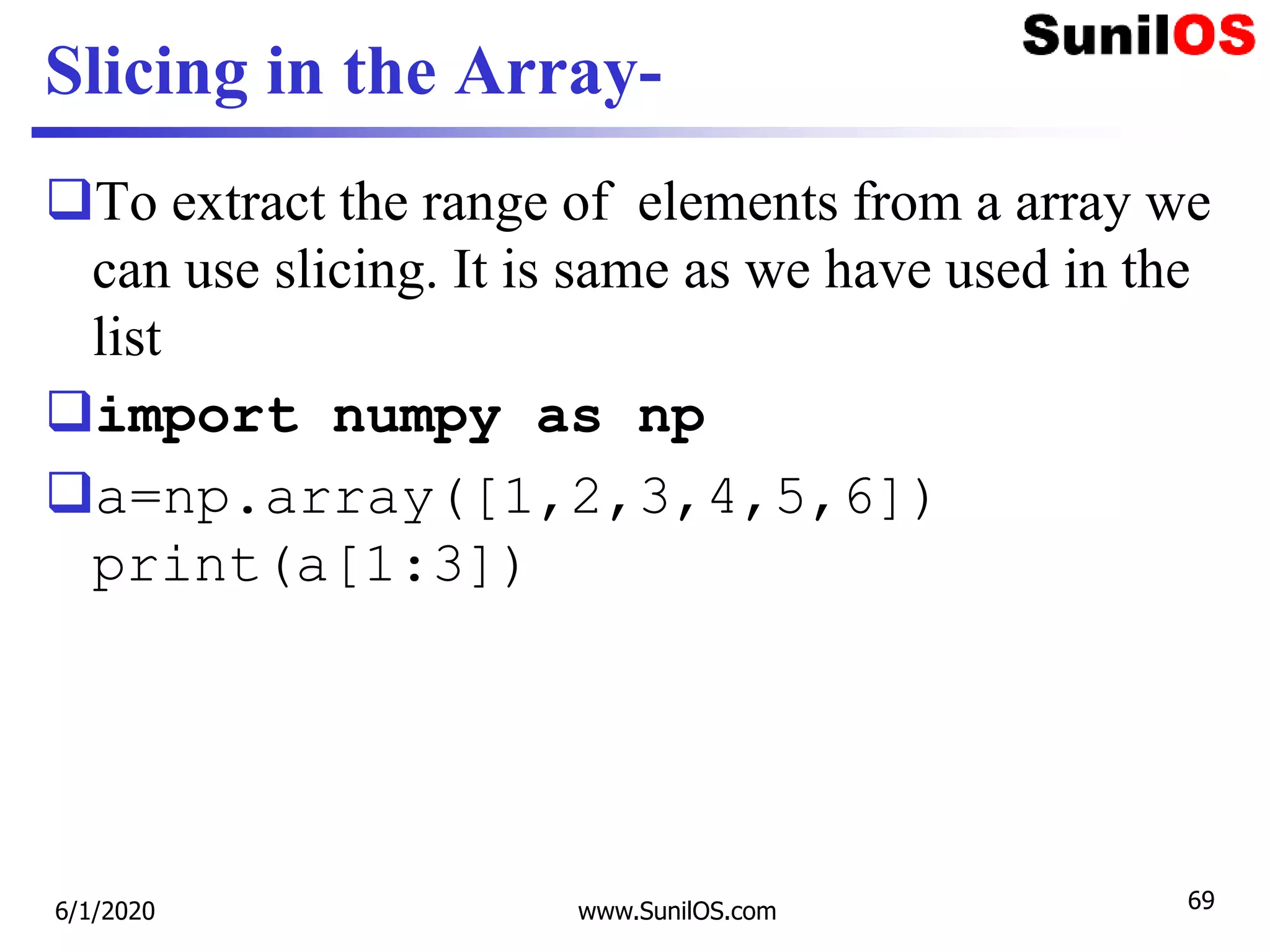 Slicing in the Array-
To extract the range of elements from a array we
can use slicing. It is same as we have used in the
list
import numpy as np
a=np.array([1,2,3,4,5,6])
print(a[1:3])
6/1/2020 www.SunilOS.com 69
 