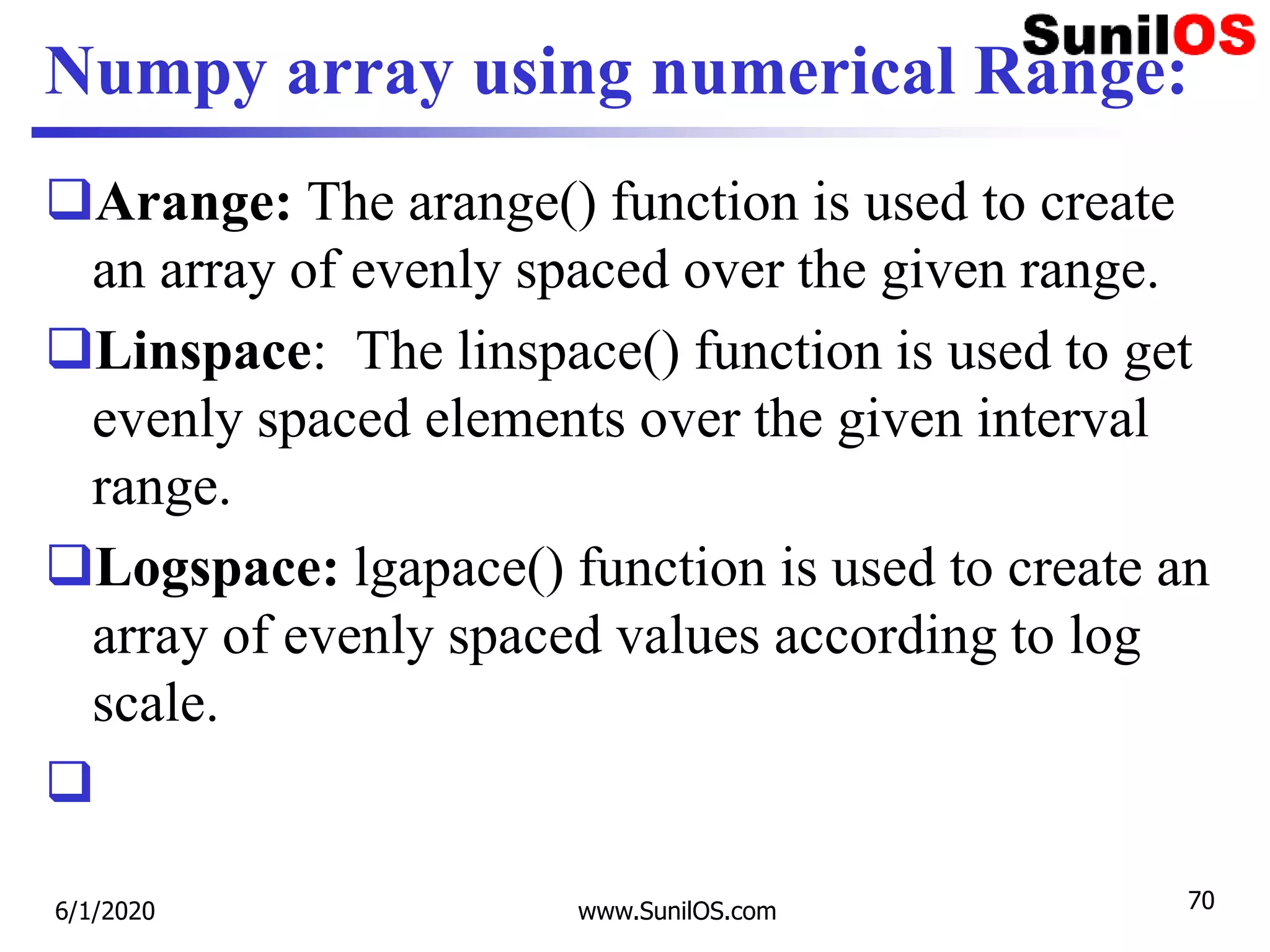 Numpy array using numerical Range:
Arange: The arange() function is used to create
an array of evenly spaced over the given range.
Linspace: The linspace() function is used to get
evenly spaced elements over the given interval
range.
Logspace: lgapace() function is used to create an
array of evenly spaced values according to log
scale.

6/1/2020 www.SunilOS.com 70
 