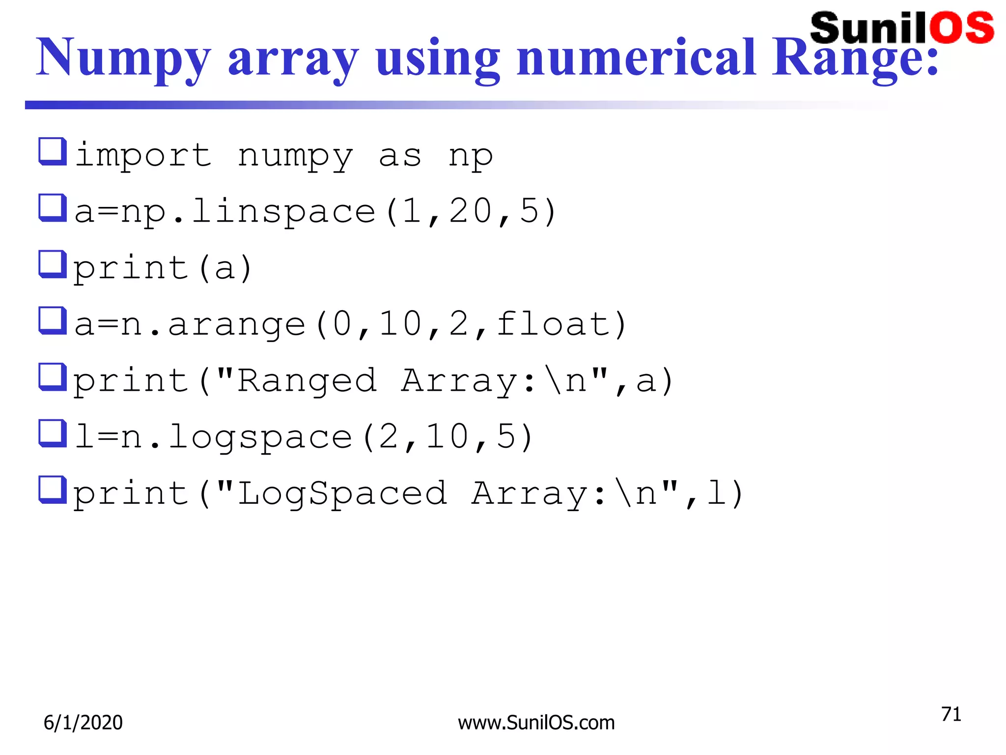 Numpy array using numerical Range:
import numpy as np
a=np.linspace(1,20,5)
print(a)
a=n.arange(0,10,2,float)
print("Ranged Array:n",a)
l=n.logspace(2,10,5)
print("LogSpaced Array:n",l)
6/1/2020 www.SunilOS.com 71
 