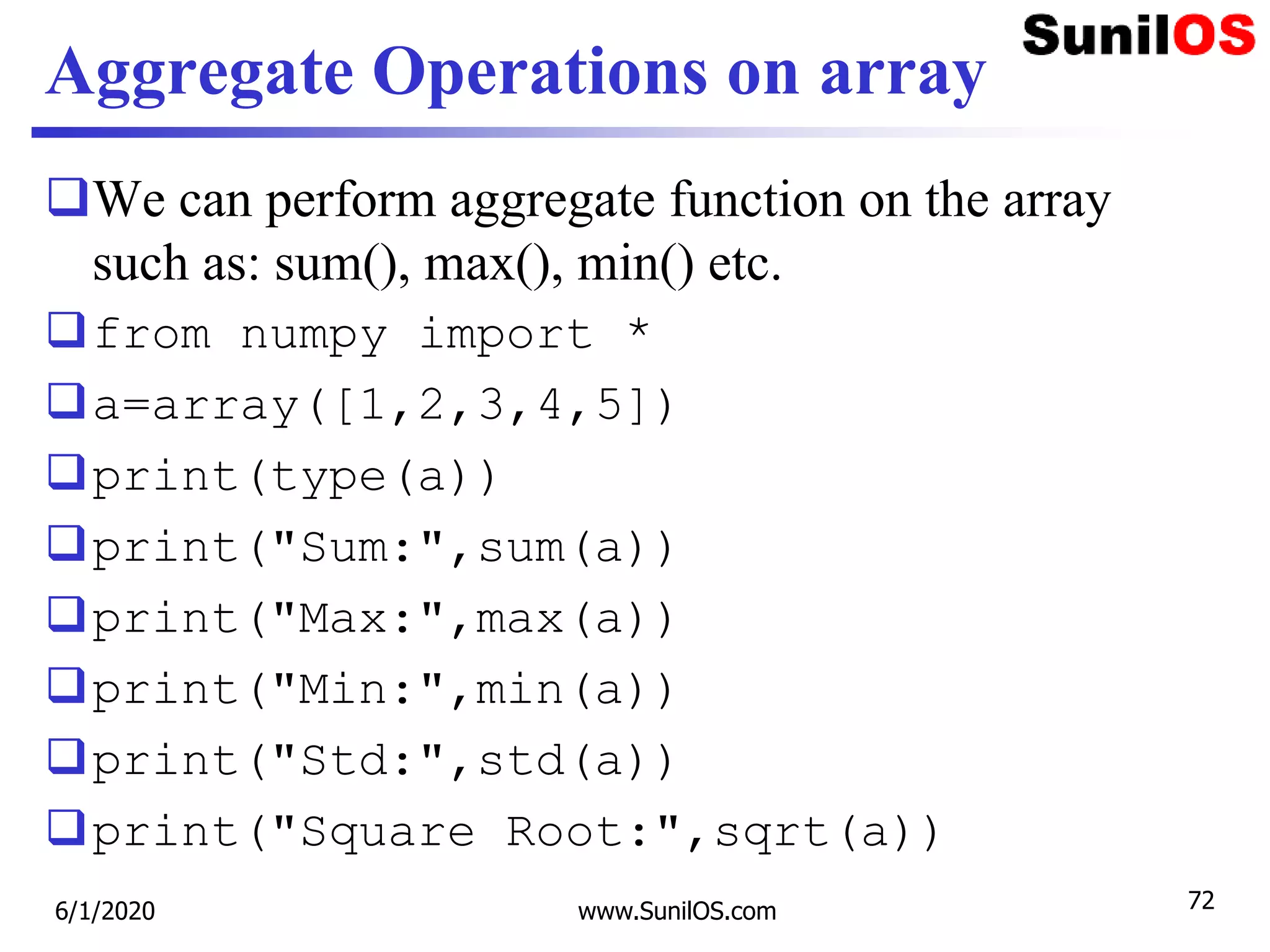 Aggregate Operations on array
We can perform aggregate function on the array
such as: sum(), max(), min() etc.
from numpy import *
a=array([1,2,3,4,5])
print(type(a))
print("Sum:",sum(a))
print("Max:",max(a))
print("Min:",min(a))
print("Std:",std(a))
print("Square Root:",sqrt(a))
6/1/2020 www.SunilOS.com 72
 