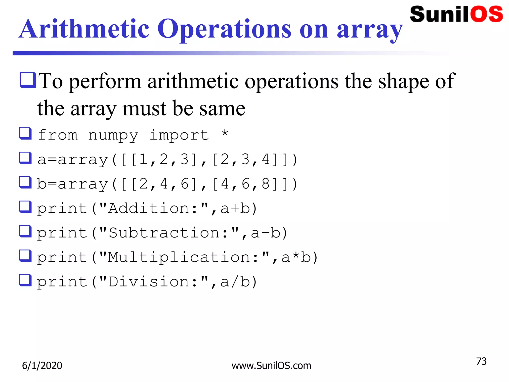 Arithmetic Operations on array
To perform arithmetic operations the shape of
the array must be same
 from numpy import *
 a=array([[1,2,3],[2,3,4]])
 b=array([[2,4,6],[4,6,8]])
 print("Addition:",a+b)
 print("Subtraction:",a-b)
 print("Multiplication:",a*b)
 print("Division:",a/b)
6/1/2020 www.SunilOS.com 73
 