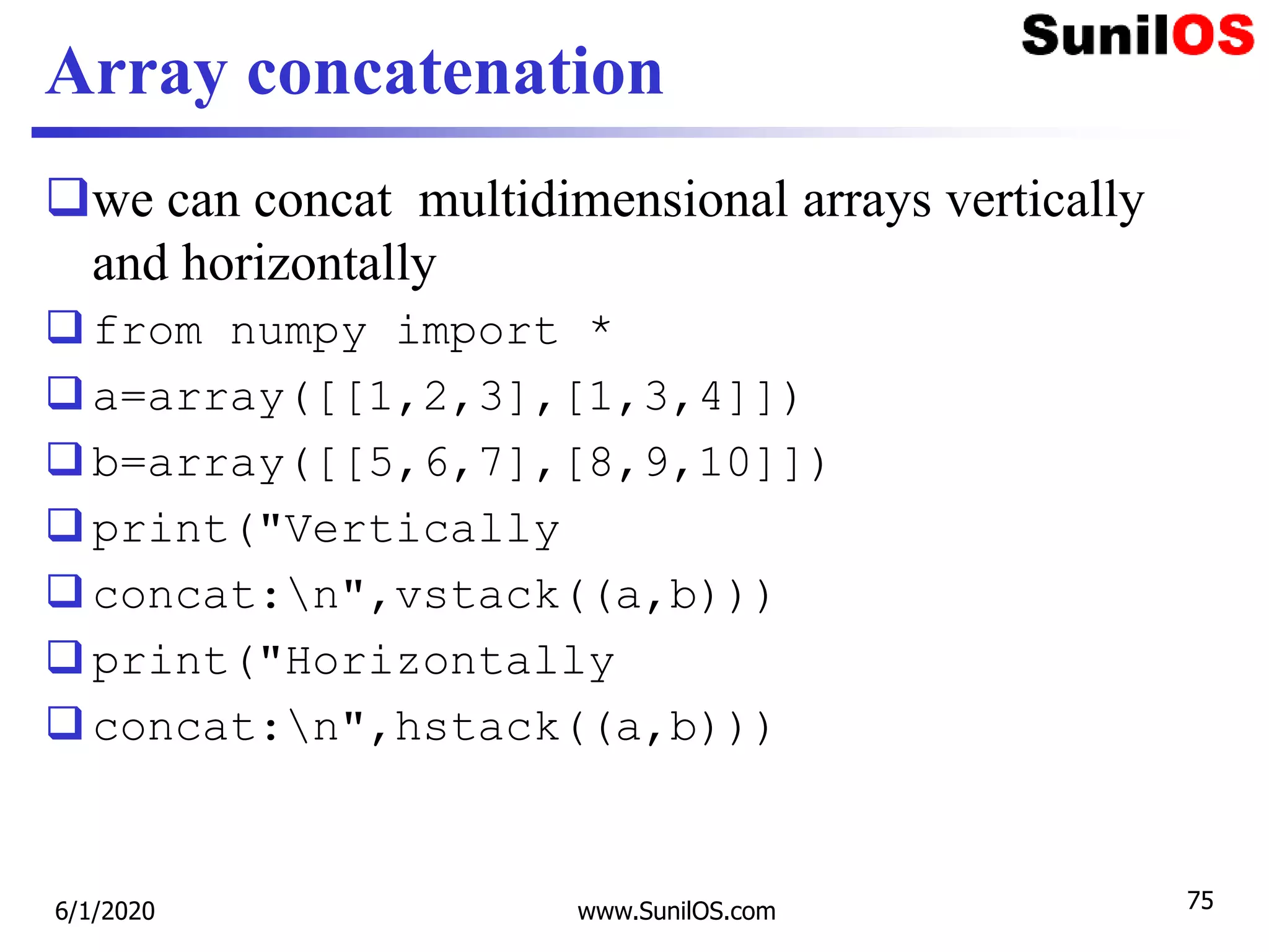 Array concatenation
we can concat multidimensional arrays vertically
and horizontally
from numpy import *
a=array([[1,2,3],[1,3,4]])
b=array([[5,6,7],[8,9,10]])
print("Vertically
concat:n",vstack((a,b)))
print("Horizontally
concat:n",hstack((a,b)))
6/1/2020 www.SunilOS.com 75
 