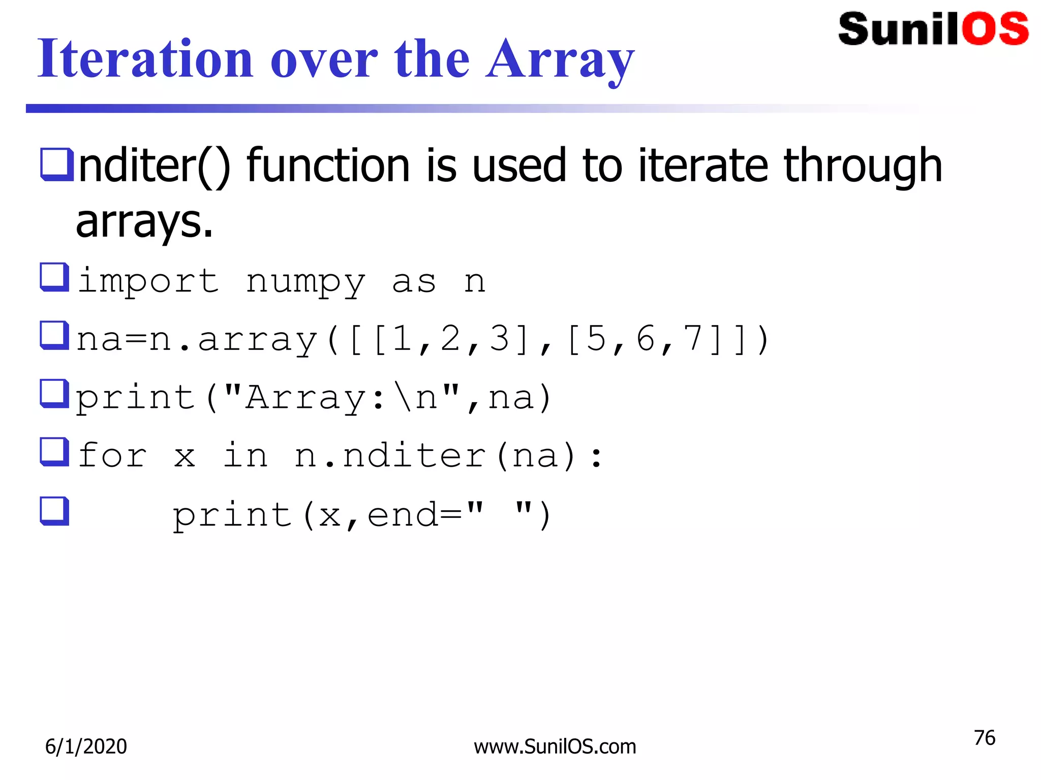 Iteration over the Array
nditer() function is used to iterate through
arrays.
import numpy as n
na=n.array([[1,2,3],[5,6,7]])
print("Array:n",na)
for x in n.nditer(na):
 print(x,end=" ")
6/1/2020 www.SunilOS.com 76
 