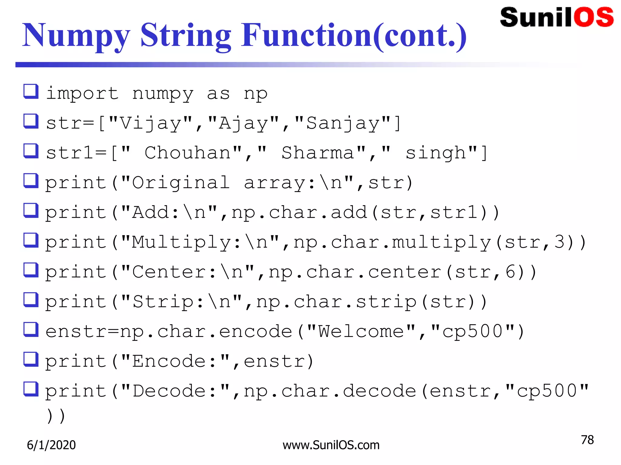 Numpy String Function(cont.)
 import numpy as np
 str=["Vijay","Ajay","Sanjay"]
 str1=[" Chouhan"," Sharma"," singh"]
 print("Original array:n",str)
 print("Add:n",np.char.add(str,str1))
 print("Multiply:n",np.char.multiply(str,3))
 print("Center:n",np.char.center(str,6))
 print("Strip:n",np.char.strip(str))
 enstr=np.char.encode("Welcome","cp500")
 print("Encode:",enstr)
 print("Decode:",np.char.decode(enstr,"cp500"
))
6/1/2020 www.SunilOS.com 78
 