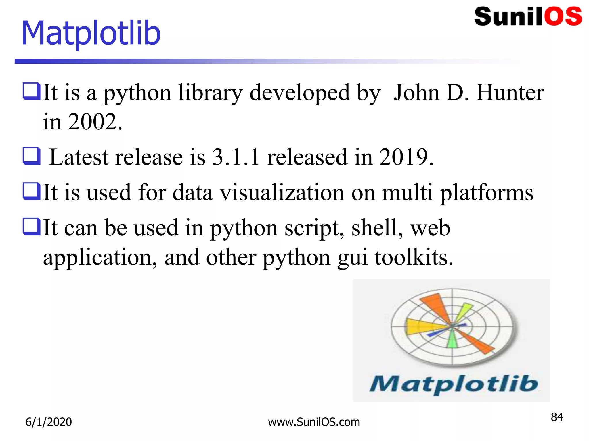 Matplotlib
It is a python library developed by John D. Hunter
in 2002.
 Latest release is 3.1.1 released in 2019.
It is used for data visualization on multi platforms
It can be used in python script, shell, web
application, and other python gui toolkits.
6/1/2020 www.SunilOS.com 84
 