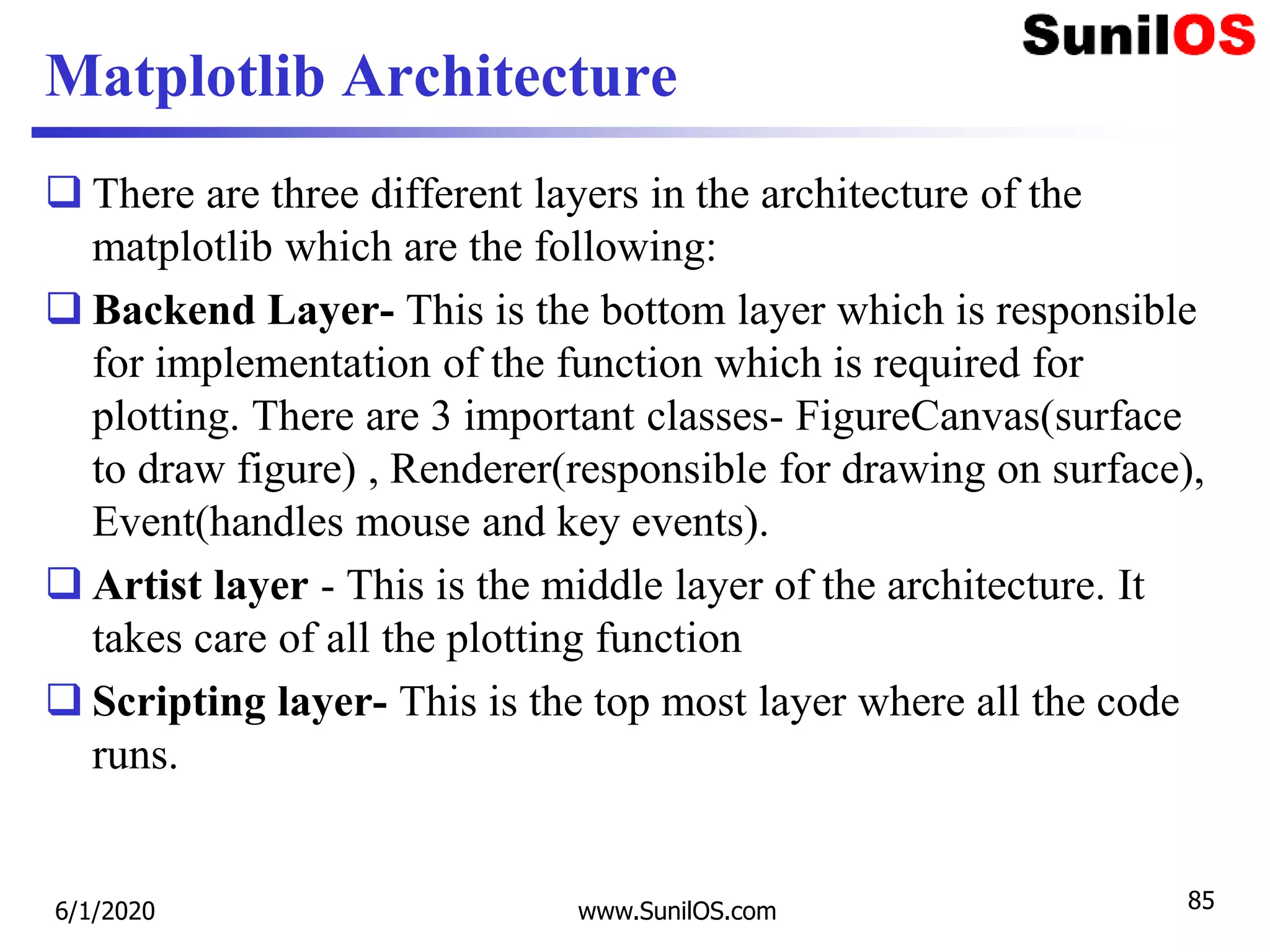Matplotlib Architecture
 There are three different layers in the architecture of the
matplotlib which are the following:
 Backend Layer- This is the bottom layer which is responsible
for implementation of the function which is required for
plotting. There are 3 important classes- FigureCanvas(surface
to draw figure) , Renderer(responsible for drawing on surface),
Event(handles mouse and key events).
 Artist layer - This is the middle layer of the architecture. It
takes care of all the plotting function
 Scripting layer- This is the top most layer where all the code
runs.
6/1/2020 www.SunilOS.com 85
 