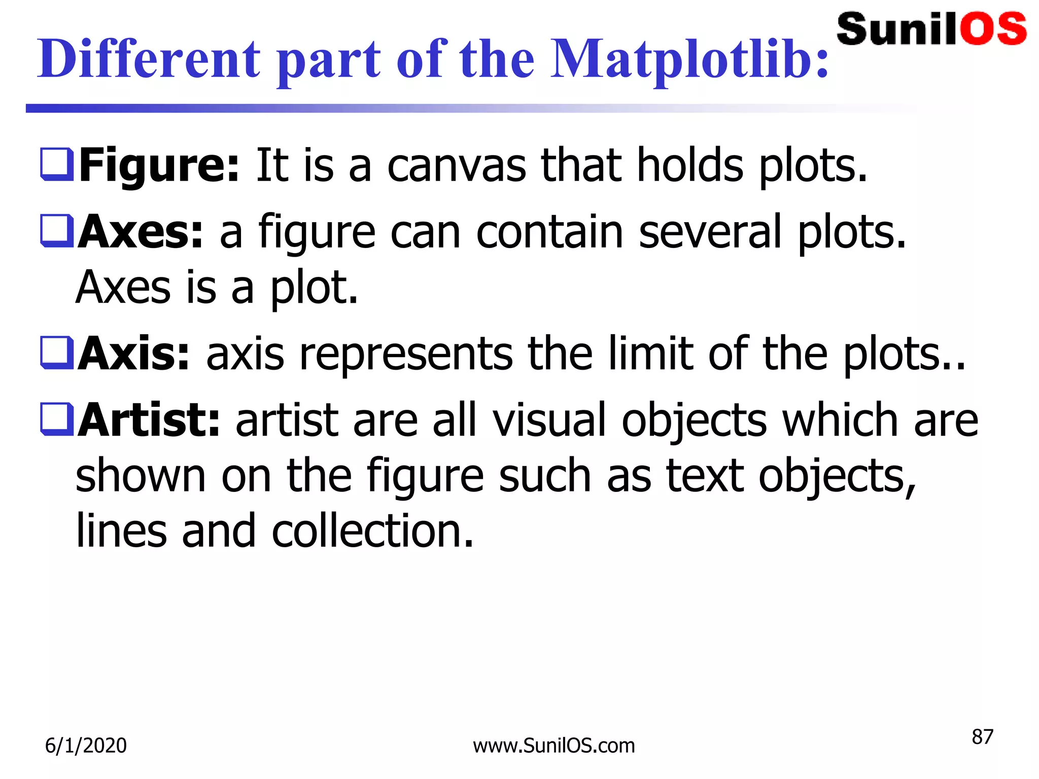 Different part of the Matplotlib:
Figure: It is a canvas that holds plots.
Axes: a figure can contain several plots.
Axes is a plot.
Axis: axis represents the limit of the plots..
Artist: artist are all visual objects which are
shown on the figure such as text objects,
lines and collection.
6/1/2020 www.SunilOS.com 87
 