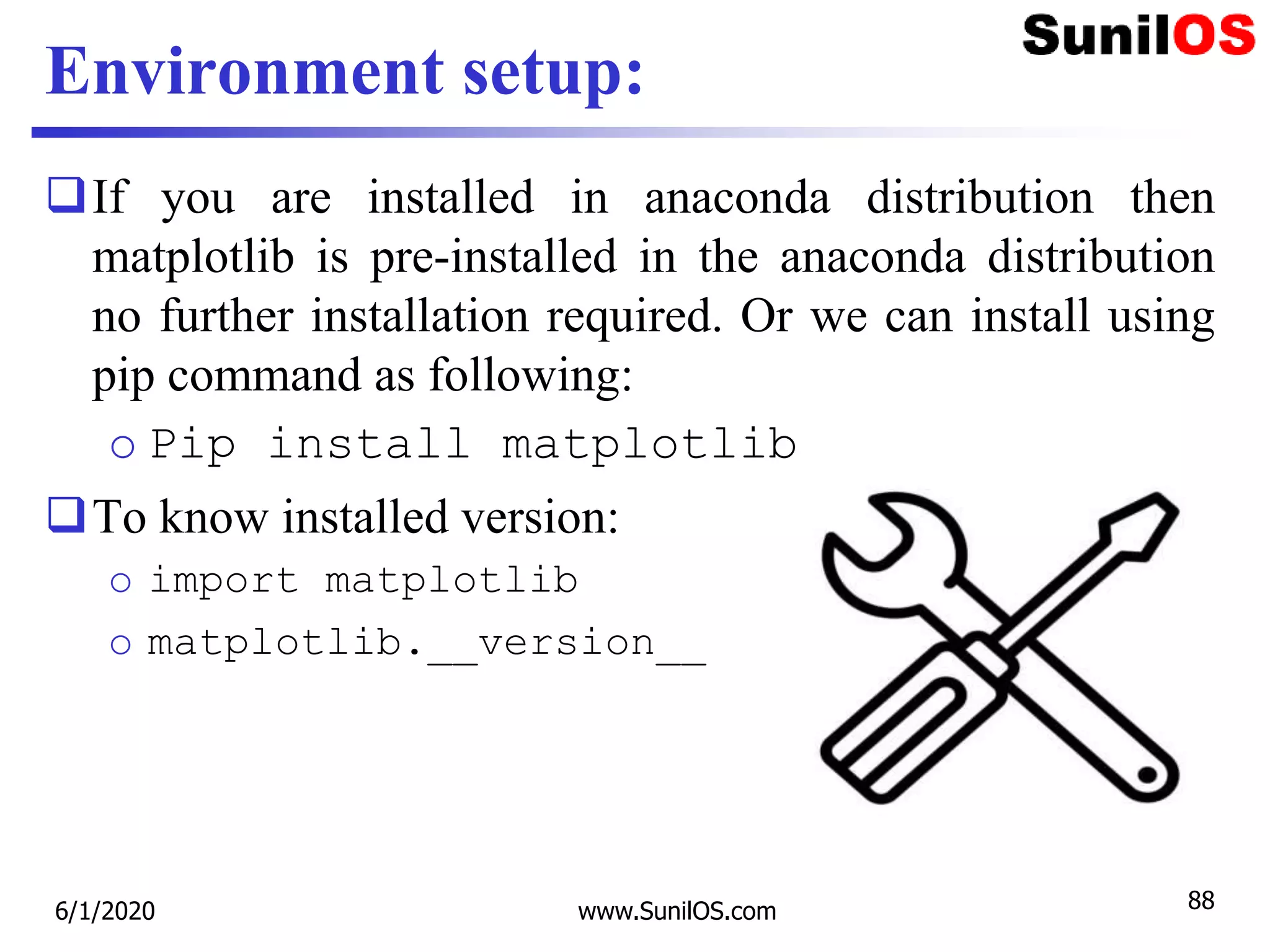 Environment setup:
If you are installed in anaconda distribution then
matplotlib is pre-installed in the anaconda distribution
no further installation required. Or we can install using
pip command as following:
o Pip install matplotlib
To know installed version:
o import matplotlib
o matplotlib.__version__
6/1/2020 www.SunilOS.com 88
 