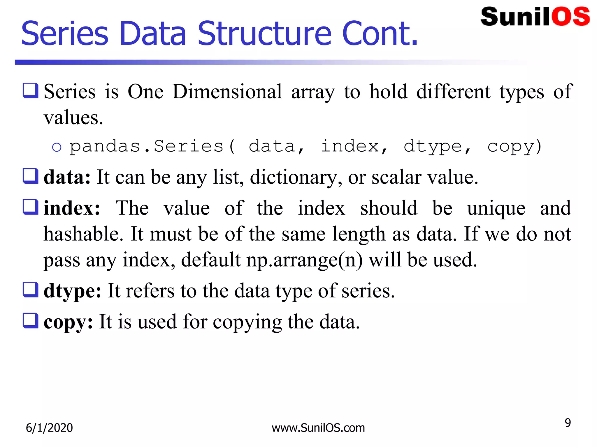 Series Data Structure Cont.
Series is One Dimensional array to hold different types of
values.
o pandas.Series( data, index, dtype, copy)
data: It can be any list, dictionary, or scalar value.
index: The value of the index should be unique and
hashable. It must be of the same length as data. If we do not
pass any index, default np.arrange(n) will be used.
dtype: It refers to the data type of series.
copy: It is used for copying the data.
6/1/2020 www.SunilOS.com 9
 