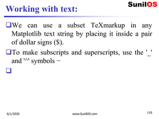 Working with text:
We can use a subset TeXmarkup in any
Matplotlib text string by placing it inside a pair
of dollar signs ($).
To make subscripts and superscripts, use the '_'
and '^' symbols −

6/1/2020 www.SunilOS.com 116
 