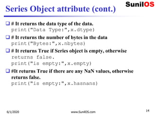 Series Object attribute (cont.)
 # It returns the data type of the data.
print("Data Type:",x.dtype)
 # It returns the number of bytes in the data
print("Bytes:",x.nbytes)
 # It returns True if Series object is empty, otherwise
returns false.
print("is empty:",x.empty)
 #It returns True if there are any NaN values, otherwise
returns false.
print("is empty:",x.hasnans)
6/1/2020 www.SunilOS.com 14
 