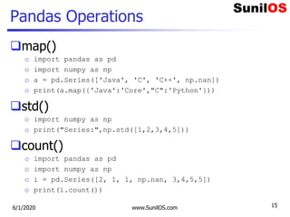 Pandas Operations
map()
o import pandas as pd
o import numpy as np
o a = pd.Series(['Java', 'C', 'C++', np.nan])
o print(a.map({'Java':'Core',"C":'Python'}))
std()
o import numpy as np
o print("Series:",np.std([1,2,3,4,5]))
count()
o import pandas as pd
o import numpy as np
o i = pd.Series([2, 1, 1, np.nan, 3,4,5,5])
o print(i.count())
6/1/2020 www.SunilOS.com 15
 