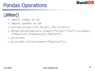 Pandas Operations
filter()
o import numpy as np
o import pandas as pd
o arr=np.array(([20,30,40],[50,70,80]))
o df=pd.DataFrame(arr,index=["Vijay","Jay"],columns=
["Physics","Chemistry","Maths"])
o print(df)
o print(df.filter(items=["Physics"]))
6/1/2020 www.SunilOS.com 16
 