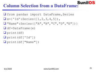 Column Selection from a DataFrame:
 from pandas import DataFrame,Series
 x={'Id':Series([1,2,3,4,5]),
 "Name":Series(["A","B","C","D","E"])}
 df=DataFrame(x)
 print(df)
 print(df['Id'])
 print(df["Name"])
6/1/2020 www.SunilOS.com 21
 